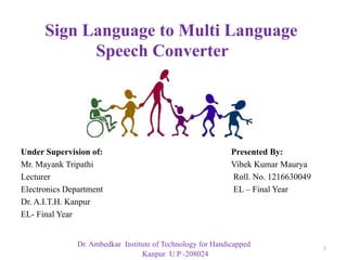 Under Supervision of: Presented By:
Mr. Mayank Tripathi Vibek Kumar Maurya
Lecturer Roll. No. 1216630049
Electronics Department EL – Final Year
Dr. A.I.T.H. Kanpur
EL- Final Year
Sign Language to Multi Language
Speech Converter
1
Dr. Ambedkar Institute of Technology for Handicapped
Kanpur U.P -208024
 