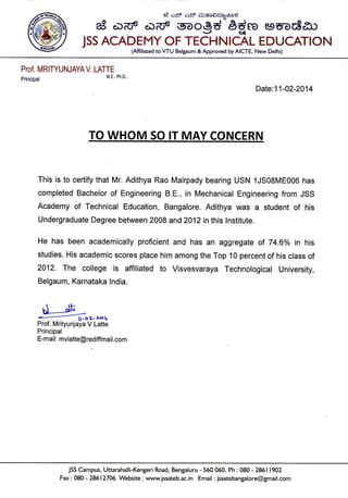 ei oF oS ;$o-o$cJo6foed
ag oDd "cro6
soogd 6d* eeuodzu
JSS ACADEMY OF TECHNICAL EDUCATION
(Affiliated to VTU Belgaum & Approved by AICTE, New Delhi)
Prof. MRITYUNJAYA V. LATTE
M.E., Ph.D.,
Date:11-02-2014
TO WHOM SO tr MAY CqNCERN
This is to certify that Mr. Adithya Rao Mairpady bearing USN 1JS08ME006 has
completed Bachelor of Engineering 8.E., in Mechanical Engineering from JSS
Academy of Technical Education, Bangalore. Adithya was a student of his
Undergraduate Degree between 2008 and2012 in this lnstitute.
He has been academically proficient and has an aggregate of 74.6% in his
studies. His academic scores place him among the Top 10 percent of his class of
2012. The college is affiliated to Visvesvaraya Technological University,
Belgaum, Karnataka lndia.
d-rtb -.Oz. r-tV
Prof. Mrityunjaya V Latte
Principal
E-mail: mvlatte@rediffmail.com
JSS Campus, Uttarahalli-Kengeri Road, Bengaluru - 560 060. Ph : 080 - 28611902
Fa< : 080 - 28612706 Website : www.jssateb.ac.in Email : jssatebangalore@gmail.com
 