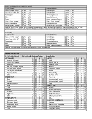 7
History of Suicidal/Homicidal Ideation or Behavior
Suicidal Ideation: Homicidal Ideation:
Passive “wish to escape” Yes No Homicidal plan Yes No
Active “overt wish to die” Yes No Homicidal intent Yes No
Realistic plan Yes No Threatening behavior Yes No
Intent Yes No Assaultive behavior Yes No
Means Yes No Access to weapons/firearms Yes No
History of prior attempts? Yes No History of prior attempts? Yes No
Medical interventions? Yes No Police involvement? Yes No
Family history or attempts? Yes No Family history of homicidality? Yes No
Describe history of prior attempts (exactcircumstances, nature and lethality ofattempts, and method used to attempt(gun, knife/razor, drugs,alcohol,meds,etc.).Was
planning involved or was itan impulsive act? Did the clientattemptto seek help? Were substancesinvolved? Did client experienceany regretthatthe attemptfailed?):
Current Risk
Suicidal Ideation: Homicidal Ideation:
Passive “wish to escape” Yes No Homicidal plan Yes No
Active “overt wish to die” Yes No Homicidal intent Yes No
Realistic plan Yes No Threatening behavior Yes No
Intent Yes No Assaultive behavior Yes No
Means Yes No Access to weapons/firearms Yes No
Describe your initial plan for providing for the client’s/other’s safety given the risks:
Mental Status Exam
0 = No Problem/Normal, 1 = Mild Problem, 2 = Moderate Problem, 3 = Severe Problem
APPEARANCE 0 1 2 3 AFFECT 0 1 2 3
Unkempt, disheveled Labile
Clothing: dirty, atypical Blunted, dull, flat
Body odor Restricted range
Hair: dirty, un-styled, atypical Anxious
Skin: dirty, sores, atypical Depressed, sadness
Odd physical characteristics Irritable
Appears unhealthy Anger, hostility
Other: Euphoria, elation
EYE CONTACT 0 1 2 3 Alexithymic
Good Incongruent with context
Avoidant Incongruent with thought
Intense/unwavering Other:
None PERCEPTION 0 1 2 3
Other: Illusions
POSTURE 0 1 2 3 Auditory hallucinations
Slumped Visual hallucinations
Rigid, tense Tactile hallucinations
Other: Olfactory hallucinations
MOTOR ACTIVITY 0 1 2 3 Other:
Accelerated, quick COGNITIVE FUNCTIONING 0 1 2 3
Decreased, slowed Alertness
Restlessness, fidgety Attention span, distractibility
Atypical, unusual Short-term memory
Other: Long –term memory
 