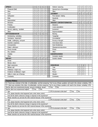 8
SPEECH 0 1 2 3 Abstract reasoning
Pressured (fast) General fund of knowledge
Slow Other:
Loud JUDGMENT 0 1 2 3
Soft-spoken Poor decision making
Mute Impulsivity
Impoverished Other:
Monotone THOUGHT CONTENT/FORMATION 0 1 2 3
Profanity Delusions
Confabulation Loose associations
Slurred, stuttering, mumbled Incoherent
Other: Depersonalization
ATTITUDE/BEHAVIOR 0 1 2 3 Blocking
Domineering, controlling Tangential
Submissive, dependant Circumstantial
Hostile, challenging, annoyed Poverty of thought
Guarded, suspicious Overvalues ideas
Uncooperative Goal directedness
Distant, withdrawn Obsessions/compulsions
Overly dramatic Phobic
Shy, cautious Other:
Childlike DANGEROUSNESS 0 1 2 3
Other: Homicidal ideation
INSIGHT 0 1 2 3 Suicidal ideation
Denial
Blames others
Slight awareness SENSORIUM Y N
Blames self Time
Intellectual insight only Place
Emotional & intellectual insight Person
Ability to make use of therapy Situation
Comments: Comments:
Trauma History
Parent was reminded of the limits of confidentiality and that answering “Yes” to any of these questions will result in the clinician contacting CPS.
Client was reminded of the limits of confidentiality and that answering “Yes” to any of these questions will result in the clinician contacting CPS.
Has the client ever experienced physical, sexual or emotional abuse? Yes No
Has the client ever experienced neglect? Yes No
1 Age: CPS Involvement at the time? Yes No
If so, please describe what happened (who, what, where, when):
How did the client’s behaviors change in response to the experience?
Please describe any services the child received because of this experience:
2 Age: CPS Involvement at the time? Yes No
If so, please describe what happened (who, what, where, when):
How did the client’s behaviors change in response to the experience?
Please describe any services the child received because of this experience:
3 Age: CPS Involvement at the time? Yes No
If so, please describe what happened (who, what, where, when):
How did the client’s behaviors change in response to the experience?
Please describe any services the child received because of this experience:
 