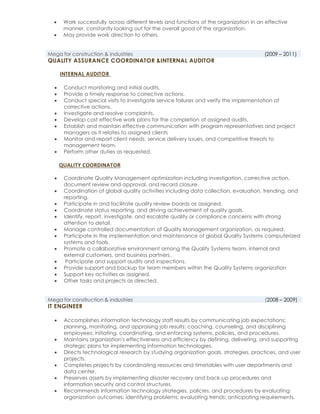  Work successfully across different levels and functions of the organization in an effective
manner, constantly looking out for the overall good of the organization.
 May provide work direction to others.
Mega for construction & industries (2009 – 2011)
QUALITY ASSURANCE COORDINATOR &INTERNAL AUDITOR
INTERNAL AUDITOR
 Conduct monitoring and initial audits.
 Provide a timely response to corrective actions.
 Conduct special visits to investigate service failures and verify the implementation of
corrective actions.
 Investigate and resolve complaints.
 Develop cost effective work plans for the completion of assigned audits.
 Establish and maintain effective communication with program representatives and project
managers as it relates to assigned clients
 Monitor and report client needs, service delivery issues, and competitive threats to
management team.
 Perform other duties as requested.
QUALITY COORDINATOR
 Coordinate Quality Management optimization including investigation, corrective action,
document review and approval, and record closure.
 Coordination of global quality activities including data collection, evaluation, trending, and
reporting.
 Participate in and facilitate quality review boards as assigned.
 Coordinate status reporting, and driving achievement of quality goals.
 Identify, report, investigate, and escalate quality or compliance concerns with strong
attention to detail.
 Manage controlled documentation of Quality Management organization, as required.
 Participate in the implementation and maintenance of global Quality Systems computerized
systems and tools.
 Promote a collaborative environment among the Quality Systems team, internal and
external customers, and business partners.
 Participate and support audits and inspections.
 Provide support and backup for team members within the Quality Systems organization
 Support key activities as assigned.
 Other tasks and projects as directed.
Mega for construction & industries (2008 – 2009)
IT ENGINEER
 Accomplishes information technology staff results by communicating job expectations;
planning, monitoring, and appraising job results; coaching, counseling, and disciplining
employees; initiating, coordinating, and enforcing systems, policies, and procedures.
 Maintains organization's effectiveness and efficiency by defining, delivering, and supporting
strategic plans for implementing information technologies.
 Directs technological research by studying organization goals, strategies, practices, and user
projects.
 Completes projects by coordinating resources and timetables with user departments and
data center.
 Preserves assets by implementing disaster recovery and back-up procedures and
information security and control structures.
 Recommends information technology strategies, policies, and procedures by evaluating
organization outcomes; identifying problems; evaluating trends; anticipating requirements.
 