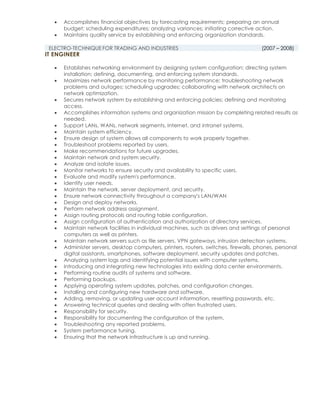  Accomplishes financial objectives by forecasting requirements; preparing an annual
budget; scheduling expenditures; analyzing variances; initiating corrective action.
 Maintains quality service by establishing and enforcing organization standards.
ELECTRO-TECHNIQUE FOR TRADING AND INDUSTRIES (2007 – 2008)
IT ENGINEER
 Establishes networking environment by designing system configuration; directing system
installation; defining, documenting, and enforcing system standards.
 Maximizes network performance by monitoring performance; troubleshooting network
problems and outages; scheduling upgrades; collaborating with network architects on
network optimization.
 Secures network system by establishing and enforcing policies; defining and monitoring
access.
 Accomplishes information systems and organization mission by completing related results as
needed.
 Support LANs, WANs, network segments, Internet, and intranet systems.
 Maintain system efficiency.
 Ensure design of system allows all components to work properly together.
 Troubleshoot problems reported by users.
 Make recommendations for future upgrades.
 Maintain network and system security.
 Analyze and isolate issues.
 Monitor networks to ensure security and availability to specific users.
 Evaluate and modify system's performance.
 Identify user needs.
 Maintain the network, server deployment, and security.
 Ensure network connectivity throughout a company's LAN/WAN
 Design and deploy networks.
 Perform network address assignment.
 Assign routing protocols and routing table configuration.
 Assign configuration of authentication and authorization of directory services.
 Maintain network facilities in individual machines, such as drivers and settings of personal
computers as well as printers.
 Maintain network servers such as file servers, VPN gateways, intrusion detection systems.
 Administer servers, desktop computers, printers, routers, switches, firewalls, phones, personal
digital assistants, smartphones, software deployment, security updates and patches.
 Analyzing system logs and identifying potential issues with computer systems.
 Introducing and integrating new technologies into existing data center environments.
 Performing routine audits of systems and software.
 Performing backups.
 Applying operating system updates, patches, and configuration changes.
 Installing and configuring new hardware and software.
 Adding, removing, or updating user account information, resetting passwords, etc.
 Answering technical queries and dealing with often frustrated users.
 Responsibility for security.
 Responsibility for documenting the configuration of the system.
 Troubleshooting any reported problems.
 System performance tuning.
 Ensuring that the network infrastructure is up and running.
 