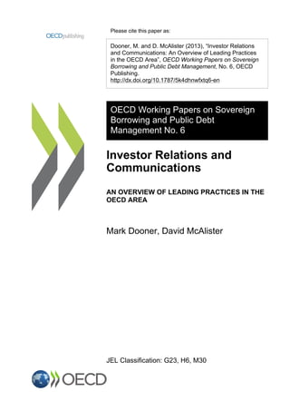 Please cite this paper as:
Dooner, M. and D. McAlister (2013), “Investor Relations
and Communications: An Overview of Leading Practices
in the OECD Area”, OECD Working Papers on Sovereign
Borrowing and Public Debt Management, No. 6, OECD
Publishing.
http://dx.doi.org/10.1787/5k4dhnwfxtq6-en
OECD Working Papers on Sovereign
Borrowing and Public Debt
Management No. 6
Investor Relations and
Communications
AN OVERVIEW OF LEADING PRACTICES IN THE
OECD AREA
Mark Dooner, David McAlister
JEL Classification: G23, H6, M30
 