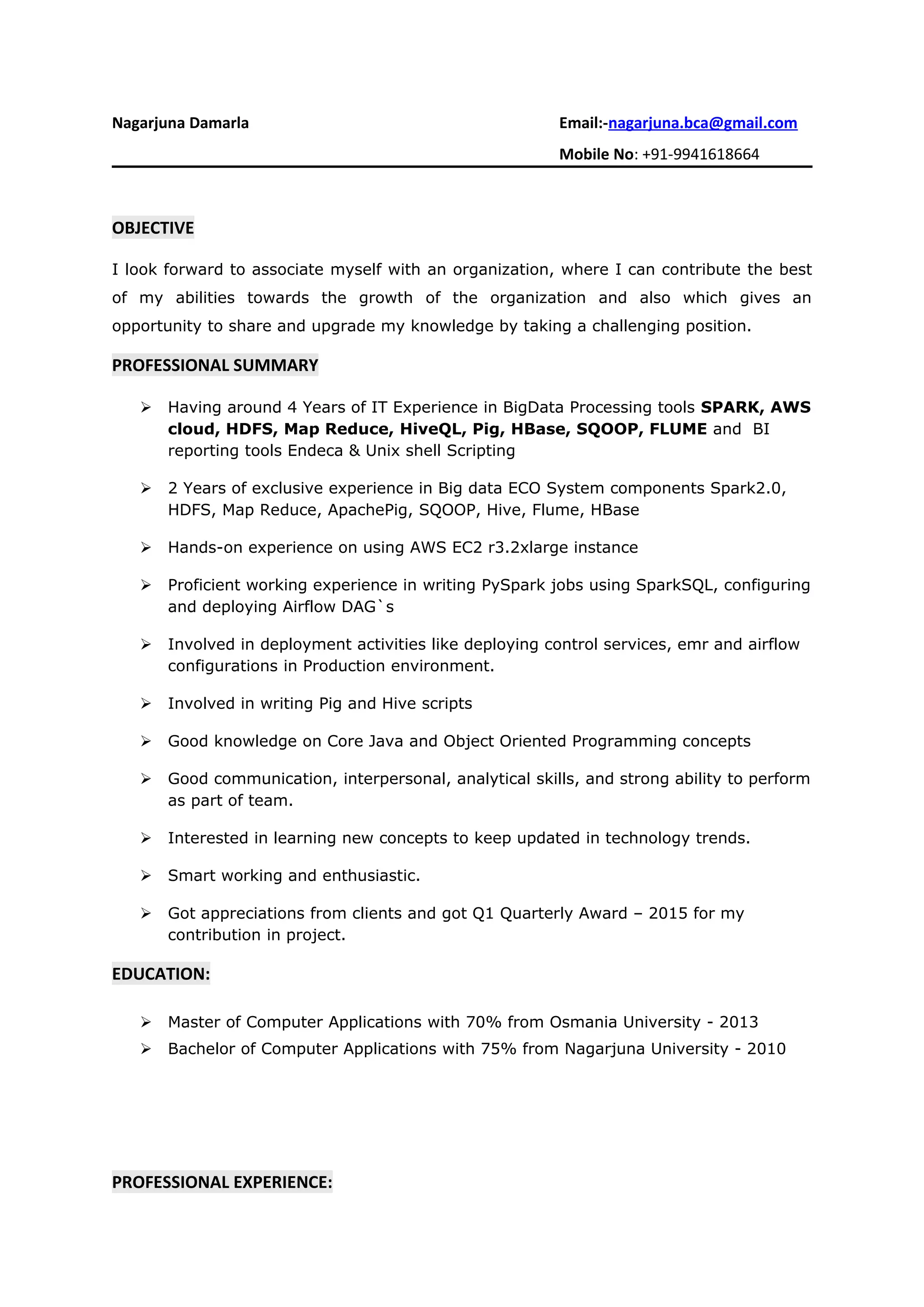 Nagarjuna Damarla Email:-nagarjuna.bca@gmail.com
Mobile No: +91-9941618664
OBJECTIVE
I look forward to associate myself with an organization, where I can contribute the best
of my abilities towards the growth of the organization and also which gives an
opportunity to share and upgrade my knowledge by taking a challenging position.
PROFESSIONAL SUMMARY
 Having around 4 Years of IT Experience in BigData Processing tools SPARK, AWS
cloud, HDFS, Map Reduce, HiveQL, Pig, HBase, SQOOP, FLUME and BI
reporting tools Endeca & Unix shell Scripting
 2 Years of exclusive experience in Big data ECO System components Spark2.0,
HDFS, Map Reduce, ApachePig, SQOOP, Hive, Flume, HBase
 Hands-on experience on using AWS EC2 r3.2xlarge instance
 Proficient working experience in writing PySpark jobs using SparkSQL, configuring
and deploying Airflow DAG`s
 Involved in deployment activities like deploying control services, emr and airflow
configurations in Production environment.
 Involved in writing Pig and Hive scripts
 Good knowledge on Core Java and Object Oriented Programming concepts
 Good communication, interpersonal, analytical skills, and strong ability to perform
as part of team.
 Interested in learning new concepts to keep updated in technology trends.
 Smart working and enthusiastic.
 Got appreciations from clients and got Q1 Quarterly Award – 2015 for my
contribution in project.
EDUCATION:
 Master of Computer Applications with 70% from Osmania University - 2013
 Bachelor of Computer Applications with 75% from Nagarjuna University - 2010
PROFESSIONAL EXPERIENCE:
 