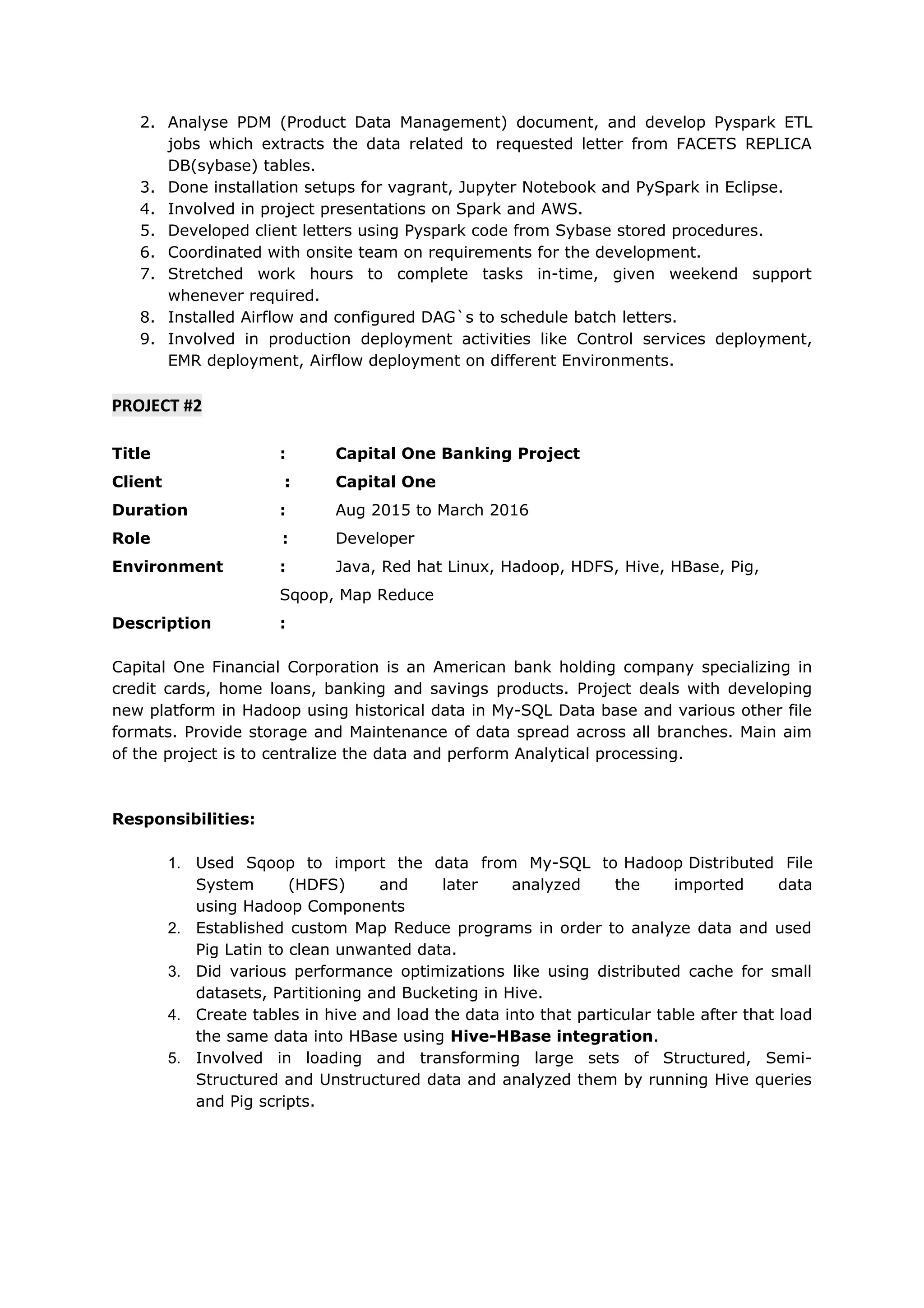 2. Analyse PDM (Product Data Management) document, and develop Pyspark ETL
jobs which extracts the data related to requested letter from FACETS REPLICA
DB(sybase) tables.
3. Done installation setups for vagrant, Jupyter Notebook and PySpark in Eclipse.
4. Involved in project presentations on Spark and AWS.
5. Developed client letters using Pyspark code from Sybase stored procedures.
6. Coordinated with onsite team on requirements for the development.
7. Stretched work hours to complete tasks in-time, given weekend support
whenever required.
8. Installed Airflow and configured DAG`s to schedule batch letters.
9. Involved in production deployment activities like Control services deployment,
EMR deployment, Airflow deployment on different Environments.
PROJECT #2
Title : Capital One Banking Project
Client : Capital One
Duration : Aug 2015 to March 2016
Role : Developer
Environment : Java, Red hat Linux, Hadoop, HDFS, Hive, HBase, Pig,
Sqoop, Map Reduce
Description :
Capital One Financial Corporation is an American bank holding company specializing in
credit cards, home loans, banking and savings products. Project deals with developing
new platform in Hadoop using historical data in My-SQL Data base and various other file
formats. Provide storage and Maintenance of data spread across all branches. Main aim
of the project is to centralize the data and perform Analytical processing.
Responsibilities:
1. Used Sqoop to import the data from My-SQL to Hadoop Distributed File
System (HDFS) and later analyzed the imported data
using Hadoop Components
2. Established custom Map Reduce programs in order to analyze data and used
Pig Latin to clean unwanted data.
3. Did various performance optimizations like using distributed cache for small
datasets, Partitioning and Bucketing in Hive.
4. Create tables in hive and load the data into that particular table after that load
the same data into HBase using Hive-HBase integration.
5. Involved in loading and transforming large sets of Structured, Semi-
Structured and Unstructured data and analyzed them by running Hive queries
and Pig scripts.
 