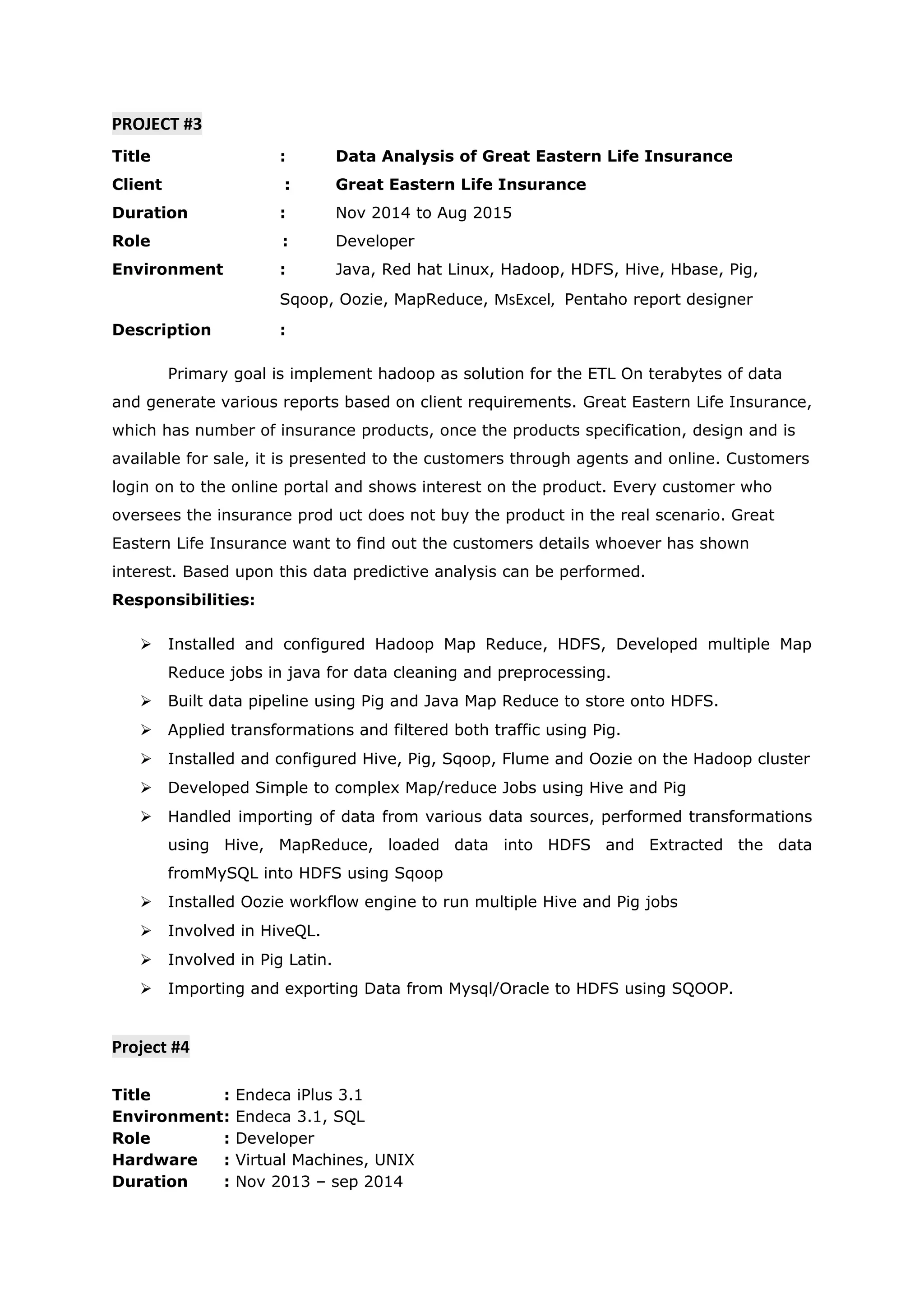 PROJECT #3
Title : Data Analysis of Great Eastern Life Insurance
Client : Great Eastern Life Insurance
Duration : Nov 2014 to Aug 2015
Role : Developer
Environment : Java, Red hat Linux, Hadoop, HDFS, Hive, Hbase, Pig,
Sqoop, Oozie, MapReduce, MsExcel, Pentaho report designer
Description :
Primary goal is implement hadoop as solution for the ETL On terabytes of data
and generate various reports based on client requirements. Great Eastern Life Insurance,
which has number of insurance products, once the products specification, design and is
available for sale, it is presented to the customers through agents and online. Customers
login on to the online portal and shows interest on the product. Every customer who
oversees the insurance prod uct does not buy the product in the real scenario. Great
Eastern Life Insurance want to find out the customers details whoever has shown
interest. Based upon this data predictive analysis can be performed.
Responsibilities:
 Installed and configured Hadoop Map Reduce, HDFS, Developed multiple Map
Reduce jobs in java for data cleaning and preprocessing.
 Built data pipeline using Pig and Java Map Reduce to store onto HDFS.
 Applied transformations and filtered both traffic using Pig.
 Installed and configured Hive, Pig, Sqoop, Flume and Oozie on the Hadoop cluster
 Developed Simple to complex Map/reduce Jobs using Hive and Pig
 Handled importing of data from various data sources, performed transformations
using Hive, MapReduce, loaded data into HDFS and Extracted the data
fromMySQL into HDFS using Sqoop
 Installed Oozie workflow engine to run multiple Hive and Pig jobs
 Involved in HiveQL.
 Involved in Pig Latin.
 Importing and exporting Data from Mysql/Oracle to HDFS using SQOOP.
Project #4
Title : Endeca iPlus 3.1
Environment: Endeca 3.1, SQL
Role : Developer
Hardware : Virtual Machines, UNIX
Duration : Nov 2013 – sep 2014
 