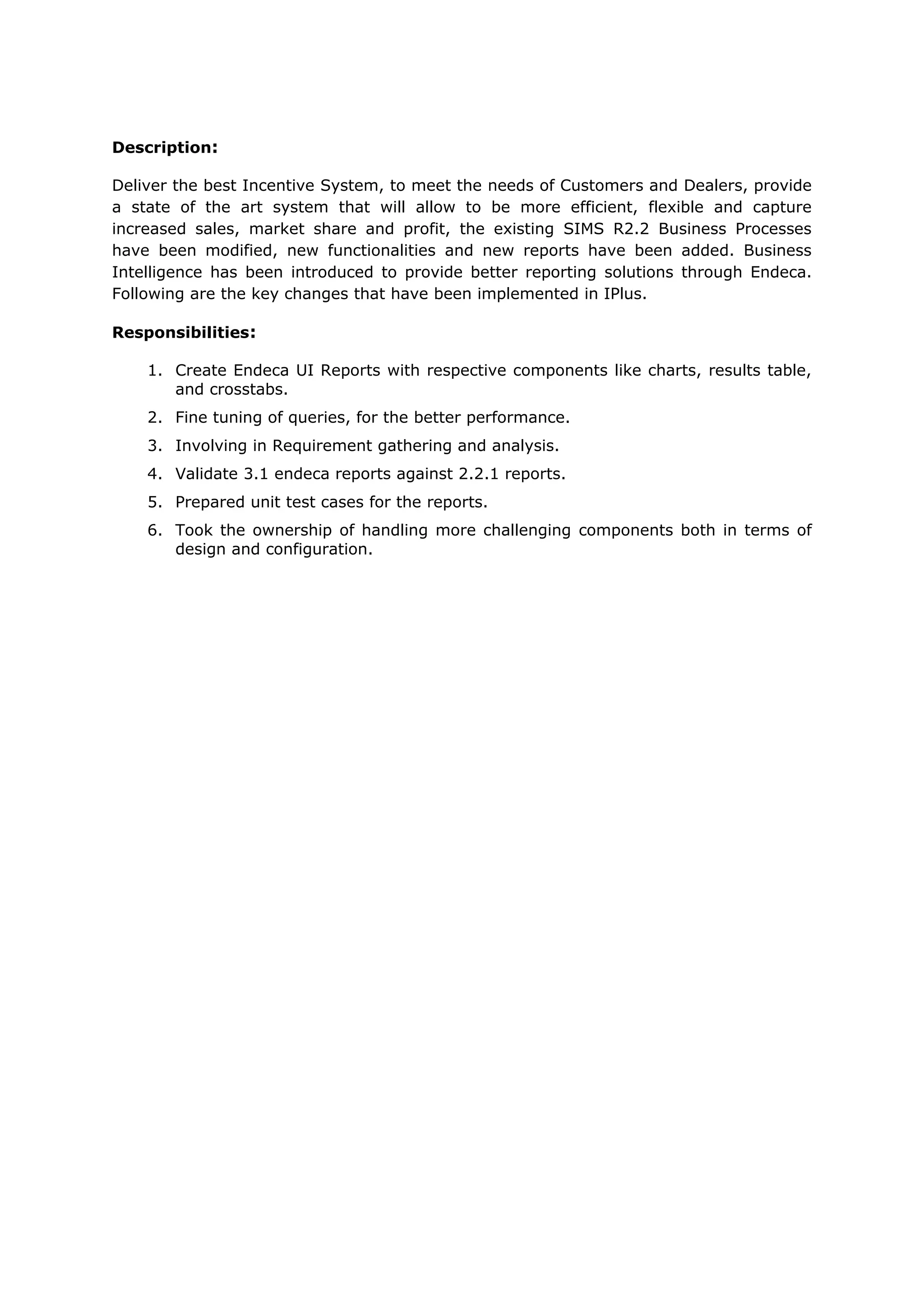 Description:
Deliver the best Incentive System, to meet the needs of Customers and Dealers, provide
a state of the art system that will allow to be more efficient, flexible and capture
increased sales, market share and profit, the existing SIMS R2.2 Business Processes
have been modified, new functionalities and new reports have been added. Business
Intelligence has been introduced to provide better reporting solutions through Endeca.
Following are the key changes that have been implemented in IPlus.
Responsibilities:
1. Create Endeca UI Reports with respective components like charts, results table,
and crosstabs.
2. Fine tuning of queries, for the better performance.
3. Involving in Requirement gathering and analysis.
4. Validate 3.1 endeca reports against 2.2.1 reports.
5. Prepared unit test cases for the reports.
6. Took the ownership of handling more challenging components both in terms of
design and configuration.
 