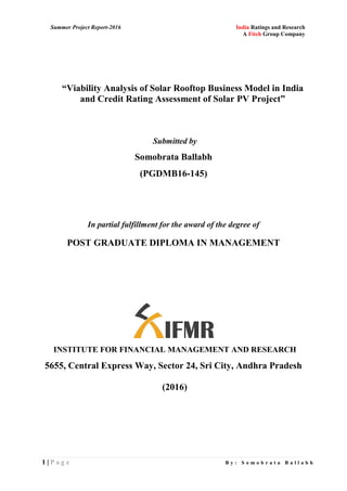 Summer Project Report-2016 India Ratings and Research
A Fitch Group Company
1 | P a g e B y : S o m o b r a t a B a l l a b h
“Viability Analysis of Solar Rooftop Business Model in India
and Credit Rating Assessment of Solar PV Project”
Submitted by
Somobrata Ballabh
(PGDMB16-145)
In partial fulfillment for the award of the degree of
POST GRADUATE DIPLOMA IN MANAGEMENT
INSTITUTE FOR FINANCIAL MANAGEMENT AND RESEARCH
5655, Central Express Way, Sector 24, Sri City, Andhra Pradesh
(2016)
 