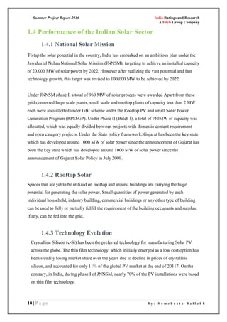 Summer Project Report-2016 India Ratings and Research
A Fitch Group Company
10 | P a g e B y : S o m o b r a t a B a l l a b h
1.4 Performance of the Indian Solar Sector
1.4.1 National Solar Mission
To tap the solar potential in the country, India has embarked on an ambitious plan under the
Jawaharlal Nehru National Solar Mission (JNNSM), targeting to achieve an installed capacity
of 20,000 MW of solar power by 2022. However after realizing the vast potential and fast
technology growth, this target was revised to 100,000 MW to be achieved by 2022.
Under JNNSM phase I, a total of 960 MW of solar projects were awarded Apart from these
grid connected large scale plants, small scale and rooftop plants of capacity less than 2 MW
each were also allotted under GBI scheme under the Rooftop PV and small Solar Power
Generation Program (RPSSGP). Under Phase II (Batch I), a total of 750MW of capacity was
allocated, which was equally divided between projects with domestic content requirement
and open category projects. Under the State policy framework, Gujarat has been the key state
which has developed around 1000 MW of solar power since the announcement of Gujarat has
been the key state which has developed around 1000 MW of solar power since the
announcement of Gujarat Solar Policy in July 2009.
1.4.2 Rooftop Solar
Spaces that are yet to be utilized on rooftop and around buildings are carrying the huge
potential for generating the solar power. Small quantities of power generated by each
individual household, industry building, commercial buildings or any other type of building
can be used to fully or partially fulfill the requirement of the building occupants and surplus,
if any, can be fed into the grid.
1.4.3 Technology Evolution
Crystalline Silicon (c-Si) has been the preferred technology for manufacturing Solar PV
across the globe. The thin film technology, which initially emerged as a low cost option has
been steadily losing market share over the years due to decline in prices of crystalline
silicon, and accounted for only 11% of the global PV market at the end of 20117. On the
contrary, in India, during phase I of JNNSM, nearly 70% of the PV installations were based
on thin film technology.
 