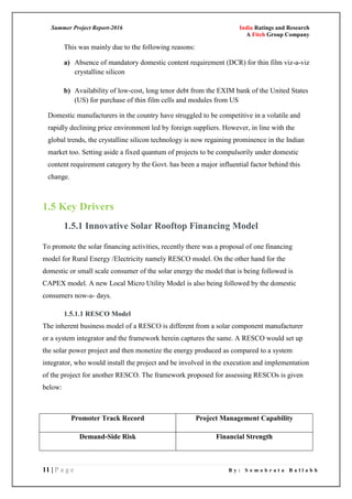 Summer Project Report-2016 India Ratings and Research
A Fitch Group Company
11 | P a g e B y : S o m o b r a t a B a l l a b h
This was mainly due to the following reasons:
a) Absence of mandatory domestic content requirement (DCR) for thin film viz-a-viz
crystalline silicon
b) Availability of low-cost, long tenor debt from the EXIM bank of the United States
(US) for purchase of thin film cells and modules from US
Domestic manufacturers in the country have struggled to be competitive in a volatile and
rapidly declining price environment led by foreign suppliers. However, in line with the
global trends, the crystalline silicon technology is now regaining prominence in the Indian
market too. Setting aside a fixed quantum of projects to be compulsorily under domestic
content requirement category by the Govt. has been a major influential factor behind this
change.
1.5 Key Drivers
1.5.1 Innovative Solar Rooftop Financing Model
To promote the solar financing activities, recently there was a proposal of one financing
model for Rural Energy /Electricity namely RESCO model. On the other hand for the
domestic or small scale consumer of the solar energy the model that is being followed is
CAPEX model. A new Local Micro Utility Model is also being followed by the domestic
consumers now-a- days.
1.5.1.1 RESCO Model
The inherent business model of a RESCO is different from a solar component manufacturer
or a system integrator and the framework herein captures the same. A RESCO would set up
the solar power project and then monetize the energy produced as compared to a system
integrator, who would install the project and be involved in the execution and implementation
of the project for another RESCO. The framework proposed for assessing RESCOs is given
below:
Promoter Track Record Project Management Capability
Demand-Side Risk Financial Strength
 