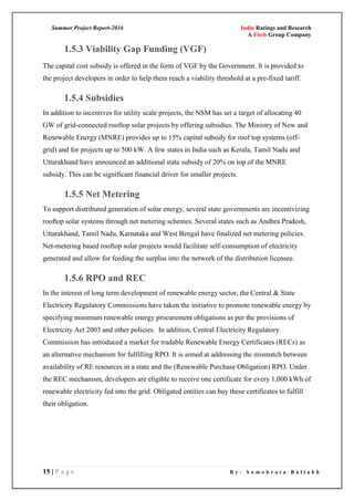 Summer Project Report-2016 India Ratings and Research
A Fitch Group Company
15 | P a g e B y : S o m o b r a t a B a l l a b h
1.5.3 Viability Gap Funding (VGF)
The capital cost subsidy is offered in the form of VGF by the Government. It is provided to
the project developers in order to help them reach a viability threshold at a pre-fixed tariff.
1.5.4 Subsidies
In addition to incentives for utility scale projects, the NSM has set a target of allocating 40
GW of grid-connected rooftop solar projects by offering subsidies. The Ministry of New and
Renewable Energy (MNRE) provides up to 15% capital subsidy for roof top systems (off-
grid) and for projects up to 500 kW. A few states in India such as Kerala, Tamil Nadu and
Uttarakhand have announced an additional state subsidy of 20% on top of the MNRE
subsidy. This can be significant financial driver for smaller projects.
1.5.5 Net Metering
To support distributed generation of solar energy, several state governments are incentivizing
rooftop solar systems through net metering schemes. Several states such as Andhra Pradesh,
Uttarakhand, Tamil Nadu, Karnataka and West Bengal have finalized net metering policies.
Net-metering based rooftop solar projects would facilitate self-consumption of electricity
generated and allow for feeding the surplus into the network of the distribution licensee.
1.5.6 RPO and REC
In the interest of long term development of renewable energy sector, the Central & State
Electricity Regulatory Commissions have taken the initiative to promote renewable energy by
specifying minimum renewable energy procurement obligations as per the provisions of
Electricity Act 2003 and other policies. In addition, Central Electricity Regulatory
Commission has introduced a market for tradable Renewable Energy Certificates (RECs) as
an alternative mechanism for fulfilling RPO. It is aimed at addressing the mismatch between
availability of RE resources in a state and the (Renewable Purchase Obligation) RPO. Under
the REC mechanism, developers are eligible to receive one certificate for every 1,000 kWh of
renewable electricity fed into the grid. Obligated entities can buy these certificates to fulfill
their obligation.
 