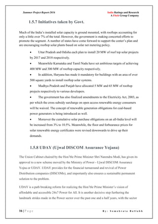 Summer Project Report-2016 India Ratings and Research
A Fitch Group Company
16 | P a g e B y : S o m o b r a t a B a l l a b h
1.5.7 Initiatives taken by Govt.
Much of the India‘s installed solar capacity is ground mounted, with rooftops accounting for
only a little over 7% of the total. However, the government is making concerted efforts to
promote the segment. A number of states have come forward to support the center‘s plan and
are encouraging rooftop solar plants based on solar net metering policy.
 Uttar Pradesh and Odisha each plan to install 20 MW of roof top solar projects
by 2017 and 2018 respectively.
 Meanwhile Karnataka and Tamil Nadu have set ambitious targets of achieving
400 MW and 300 MW of rooftop capacity respectively.
 In addition, Haryana has made it mandatory for buildings with an area of over
500 square yards to install rooftop solar systems.
 Madhya Pradesh and Punjab have allocated 5 MW and 65 MW of rooftop
projects respectively to various developers.
 The government has also finalized amendments to the Electricity Act, 2003, as
per which the cross subsidy surcharge on open access renewable energy consumers
will be waived. The concept of renewable generation obligations for coal-based
power generators is being introduced as well.
 Moreover the cumulative solar purchase obligations on an all-India level will
be increased from 3% to 10.5%. Meanwhile, the floor and forbearance prices for
solar renewable energy certificates were revised downwards to drive up their
demands.
1.5.8 UDAY (Ujwal DISCOM Assurance Yojana)
The Union Cabinet chaired by the Hon‘ble Prime Minister Shri Narendra Modi, has given its
approval to a new scheme moved by the Ministry of Power - Ujwal DISCOM Assurance
Yojna or UDAY. UDAY provides for the financial turnaround and revival of Power
Distribution companies (DISCOMs), and importantly also ensures a sustainable permanent
solution to the problem.
UDAY is a path breaking reform for realizing the Hon‘ble Prime Minister‘s vision of
affordable and accessible 24x7 Power for All. It is another decisive step furthering the
landmark strides made in the Power sector over the past one and a half years, with the sector
 