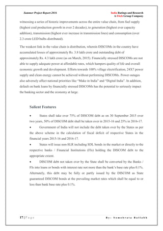 Summer Project Report-2016 India Ratings and Research
A Fitch Group Company
17 | P a g e B y : S o m o b r a t a B a l l a b h
witnessing a series of historic improvements across the entire value chain, from fuel supply
(highest coal production growth in over 2 decades), to generation (highest ever capacity
addition), transmission (highest ever increase in transmission lines) and consumption (over
2.3 crore LED bulbs distributed).
The weakest link in the value chain is distribution, wherein DISCOMs in the country have
accumulated losses of approximately Rs. 3.8 lakh crore and outstanding debt of
approximately Rs. 4.3 lakh crore (as on March, 2015). Financially stressed DISCOMs are not
able to supply adequate power at affordable rates, which hampers quality of life and overall
economic growth and development. Efforts towards 100% village electrification, 24X7 power
supply and clean energy cannot be achieved without performing DISCOMs. Power outages
also adversely affect national priorities like ―Make in India‖ and ―Digital India‖. In addition,
default on bank loans by financially stressed DISCOMs has the potential to seriously impact
the banking sector and the economy at large.
Salient Features
 States shall take over 75% of DISCOM debt as on 30 September 2015 over
two years, 50% of DISCOM debt shall be taken over in 2015-16 and 25% in 2016-17.
 Government of India will not include the debt taken over by the States as per
the above scheme in the calculation of fiscal deficit of respective States in the
financial years 2015-16 and 2016-17.
 States will issue non-SLR including SDL bonds in the market or directly to the
respective banks / Financial Institutions (FIs) holding the DISCOM debt to the
appropriate extent.
 DISCOM debt not taken over by the State shall be converted by the Banks /
FIs into loans or bonds with interest rate not more than the bank‘s base rate plus 0.1%.
Alternately, this debt may be fully or partly issued by the DISCOM as State
guaranteed DISCOM bonds at the prevailing market rates which shall be equal to or
less than bank base rate plus 0.1%.
 