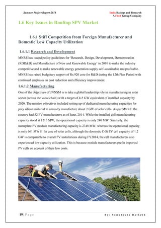 Summer Project Report-2016 India Ratings and Research
A Fitch Group Company
19 | P a g e B y : S o m o b r a t a B a l l a b h
1.6 Key Issues in Rooftop SPV Market
1.6.1 Stiff Competition from Foreign Manufacturer and
Domestic Low Capacity Utilization
1.6.1.1 Research and Development
MNRE has issued policy guidelines for ‗Research, Design, Development, Demonstration
(RDD&D) and Manufacture of New and Renewable Energy‘ in 2010 to make the industry
competitive and to make renewable energy generation supply self-sustainable and profitable.
MNRE has raised budgetary support of Rs.920 core for R&D during the 12th Plan Period with
continued emphasis on cost reduction and efficiency improvement.
1.6.1.2 Manufacturing
One of the objectives of JNNSM is to take a global leadership role in manufacturing in solar
sector (across the value chain) with a target of 4-5 GW equivalent of installed capacity by
2020. The mission objectives included setting up of dedicated manufacturing capacities for
poly silicon material to annually manufacture about 2 GW of solar cells. As per MNRE, the
country had 52 PV manufacturers as of June, 2014. While the installed cell manufacturing
capacity stood at 1216 MW, the operational capacity is only 240 MW. Similarly, the
nameplate PV module manufacturing capacity is 2348 MW, whereas the operational capacity
is only 661 MW11. In case of solar cells, although the domestic C-Si PV cell capacity of 1.2
GW is comparable to overall PV installations during FY2014, the cell manufacturers also
experienced low capacity utilization. This is because module manufacturers prefer imported
PV cells on account of their low costs.
 