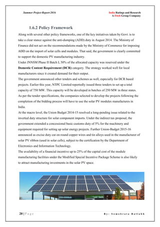 Summer Project Report-2016 India Ratings and Research
A Fitch Group Company
20 | P a g e B y : S o m o b r a t a B a l l a b h
1.6.2 Policy Framework
Along with several other policy frameworks, one of the key initiatives taken by Govt. is to
take a clear stance against the anti-dumping (ADD) duty in August 2014. The Ministry of
Finance did not act on the recommendations made by the Ministry of Commerce for imposing
ADD on the import of solar cells and modules. That said, the government is clearly committed
to support the domestic PV manufacturing industry.
Under JNNSM Phase II Batch I, 50% of the allocated capacity was reserved under the
Domestic Content Requirement (DCR) category. The strategy worked well for local
manufacturers since it created demand for their output.
The government announced other tenders and schemes as well, especially for DCR based
projects. Earlier this year, NTPC Limited reportedly issued three tenders to set up a total
capacity of 750 MW. This capacity will be developed in batches of 250 MW in three states.
As per the tender specifications, the companies selected to develop the projects following the
completion of the bidding process will have to use the solar PV modules manufactures in
India.
At the macro level, the Union Budget 2014-15 resolved a long-pending issue related to the
inverted duty structure for solar component imports. Under the indirect tax proposal, the
government extended a concessional basic customs duty of 5% for the machinery and
equipment required for setting up solar energy projects. Further Union-Budget 2015-16
announced as excise duty cut on round copper wires and tin alloys used in the manufacturer of
solar PV ribbon (used in solar cells), subject to the certification by the Department of
Electronics and Information Technology.
The availability of a financial incentive up to 25% of the capital cost of the module
manufacturing facilities under the Modified Special Incentive Package Scheme is also likely
to attract manufacturing investments in the solar PV space.
 