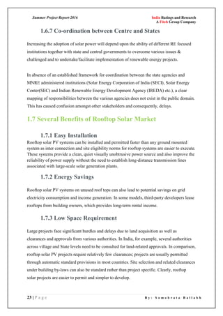 Summer Project Report-2016 India Ratings and Research
A Fitch Group Company
23 | P a g e B y : S o m o b r a t a B a l l a b h
1.6.7 Co-ordination between Centre and States
Increasing the adoption of solar power will depend upon the ability of different RE focused
institutions together with state and central governments to overcome various issues &
challenged and to undertake/facilitate implementation of renewable energy projects.
In absence of an established framework for coordination between the state agencies and
MNRE administered institutions (Solar Energy Corporation of India (SECI), Solar Energy
Center(SEC) and Indian Renewable Energy Development Agency (IREDA) etc.), a clear
mapping of responsibilities between the various agencies does not exist in the public domain.
This has caused confusion amongst other stakeholders and consequently, delays.
1.7 Several Benefits of Rooftop Solar Market
1.7.1 Easy Installation
Rooftop solar PV systems can be installed and permitted faster than any ground mounted
system as inter connection and site eligibility norms for rooftop systems are easier to execute.
These systems provide a clean, quiet visually unobtrusive power source and also improve the
reliability of power supply without the need to establish long-distance transmission lines
associated with large-scale solar generation plants.
1.7.2 Energy Savings
Rooftop solar PV systems on unused roof tops can also lead to potential savings on grid
electricity consumption and income generation. In some models, third-party developers lease
rooftops from building owners, which provides long-term rental income.
1.7.3 Low Space Requirement
Large projects face significant hurdles and delays due to land acquisition as well as
clearances and approvals from various authorities. In India, for example, several authorities
across village and State levels need to be consulted for land-related approvals. In comparison,
rooftop solar PV projects require relatively few clearances; projects are usually permitted
through automatic standard provisions in most countries. Site selection and related clearances
under building by-laws can also be standard rather than project specific. Clearly, rooftop
solar projects are easier to permit and simpler to develop.
 