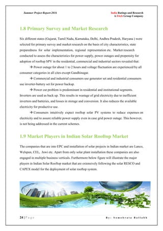 Summer Project Report-2016 India Ratings and Research
A Fitch Group Company
24 | P a g e B y : S o m o b r a t a B a l l a b h
1.8 Primary Survey and Market Research
Six different states (Gujarat, Tamil Nadu, Karnataka, Delhi, Andhra Pradesh, Haryana ) were
selected for primary survey and market research on the basis of city characteristics, state
preparedness for solar implementation, regional representation etc. Market research
conducted to assess the characteristics for power supply, power outages and propensity for
adoption of rooftop SPV in the residential, commercial and industrial sectors revealed that:
 Power outage for about 1 to 2 hours and voltage fluctuation are experienced by all
consumer categories in all cites except Gandhinagar.
 Commercial and industrial consumers use generator set and residential consumers
use inverter-battery set for power backup.
 Power cut problem is predominant in residential and institutional segments.
Inverters are used as back up. This results in wastage of grid electricity due to inefficient
invertors and batteries, and losses in storage and conversion. It also reduces the available
electricity for productive use.
 Consumers intuitively expect rooftop solar PV systems to reduce expenses on
electricity and to assure reliable power supply even in case grid power outage. This however,
is not being addressed in the current schemes.
1.9 Market Players in Indian Solar Rooftop Market
The companies that are into EPC and installation of solar projects in Indian market are Lanco,
Welspun, CEL, Juwi etc. Apart from only solar plant installation these companies are also
engaged in multiple business verticals. Furthermore below figure will illustrate the major
players in Indian Solar Rooftop market that are extensively following the solar RESCO and
CAPEX model for the deployment of solar rooftop system.
 