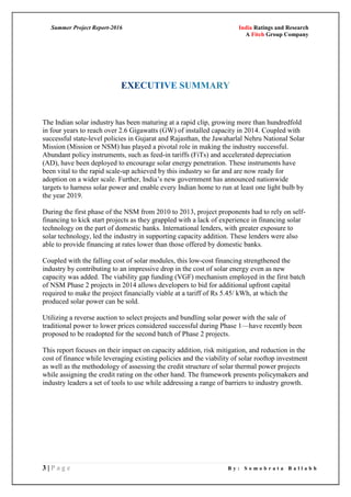 Summer Project Report-2016 India Ratings and Research
A Fitch Group Company
3 | P a g e B y : S o m o b r a t a B a l l a b h
The Indian solar industry has been maturing at a rapid clip, growing more than hundredfold
in four years to reach over 2.6 Gigawatts (GW) of installed capacity in 2014. Coupled with
successful state-level policies in Gujarat and Rajasthan, the Jawaharlal Nehru National Solar
Mission (Mission or NSM) has played a pivotal role in making the industry successful.
Abundant policy instruments, such as feed-in tariffs (FiTs) and accelerated depreciation
(AD), have been deployed to encourage solar energy penetration. These instruments have
been vital to the rapid scale-up achieved by this industry so far and are now ready for
adoption on a wider scale. Further, India‘s new government has announced nationwide
targets to harness solar power and enable every Indian home to run at least one light bulb by
the year 2019.
During the first phase of the NSM from 2010 to 2013, project proponents had to rely on self-
financing to kick start projects as they grappled with a lack of experience in financing solar
technology on the part of domestic banks. International lenders, with greater exposure to
solar technology, led the industry in supporting capacity addition. These lenders were also
able to provide financing at rates lower than those offered by domestic banks.
Coupled with the falling cost of solar modules, this low-cost financing strengthened the
industry by contributing to an impressive drop in the cost of solar energy even as new
capacity was added. The viability gap funding (VGF) mechanism employed in the first batch
of NSM Phase 2 projects in 2014 allows developers to bid for additional upfront capital
required to make the project financially viable at a tariff of Rs 5.45/ kWh, at which the
produced solar power can be sold.
Utilizing a reverse auction to select projects and bundling solar power with the sale of
traditional power to lower prices considered successful during Phase 1—have recently been
proposed to be readopted for the second batch of Phase 2 projects.
This report focuses on their impact on capacity addition, risk mitigation, and reduction in the
cost of finance while leveraging existing policies and the viability of solar rooftop investment
as well as the methodology of assessing the credit structure of solar thermal power projects
while assigning the credit rating on the other hand. The framework presents policymakers and
industry leaders a set of tools to use while addressing a range of barriers to industry growth.
 