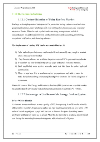 Summer Project Report-2016 India Ratings and Research
A Fitch Group Company
37 | P a g e B y : S o m o b r a t a B a l l a b h
1.12 Recommendations
1.12.1 Commoditization of Solar Rooftop Market
For large scale deployment of rooftop solar PV, even after having various central and state
government schemes, many challenges still exist on the policy, technology, and consumer
awareness fronts. These include regulations for metering arrangements, technical
standards/rules for grid interconnection, tariff determination and accounting, monitoring,
control and verification, and financing schemes.
The deployment of rooftop SPV can be accelerated further if:
1) Solar technology solutions are easily available and accessible as a complete product
or as a package in the market.
2) Easy finance schemes are available for procurement of SPV systems through banks.
3) Consumers are fully aware of the service levels and actual economic benefits.
4) Well established solar service networks exist just like those for other high-end
commodities.
5) Thus, a need was felt to evaluate market preparedness and policy status in
India for commoditizing solar energy based power solutions for various categories of
consumers.
Given this context, The Energy and Resources Institute (TERI) carried out a detailed market
research to identify drivers and barriers for commoditization of roof top SPV systems.
1.12.2 Encourage to Use Renewable Energy Devices/System
Solar Water Heater
A domestic solar water heater, with a capacity of 100 liters per day, is sufficient for a family
of four or five members. It can easily replace a 2- Kw electric geyser and can save up to 1500
units of electricity per year. It pays back the cost in three to five years depending on the
electricity tariff and hot water use in a year. After this the hot water is available almost free of
cost during the remaining lifespan of the system, which is about 15-20 years.
 
