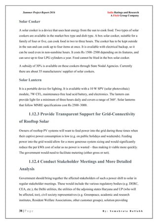 Summer Project Report-2016 India Ratings and Research
A Fitch Group Company
38 | P a g e B y : S o m o b r a t a B a l l a b h
Solar Cooker
A solar cooker is a device that uses heat energy from the sun to cook food. Two types of solar
cookers are available in the market box type and dish type. A box solar cooker, suitable for a
family of four or five, can cook food in two to three hours. The cooker has to be kept outside
in the sun and can cook up to four items at once. It is available with electrical backup, so it
can be used even in non-sunshine hours. It costs Rs 1500–2500 depending on its features, and
can save up to four LPG cylinders a year. Food cannot be fried in the box solar cooker.
A subsidy of 30% is available on these cookers through State Nodal Agencies. Currently
there are about 35 manufacturers/ supplier of solar cookers.
Solar Lantern
It is a portable device for lighting. It is available with a 10 W SPV (solar photovoltaic)
module, 7W CFL, maintenance-free lead acid battery, and electronics. The lantern can
provide light for a minimum of three hours daily and covers a range of 360°. Solar lanterns
that follow MNRE specifications cost Rs 2500–3000.
1.12.3 Provide Transparent Support for Grid-Connectivity
of Rooftop Solar
Owners of rooftop PV systems will want to feed power into the grid during those times when
their captive power consumption is low (e.g. on public holidays and weekends). Feeding
power into the grid would allow for a more generous system sizing and would significantly
reduce the per kWh cost of solar as no power is wasted – thus making it viable more quickly.
The government would need to facilitate metering (either gross or net).
1.12.4 Conduct Stakeholder Meetings and More Detailed
Analysis
Government should bring together the affected stakeholders of such a power shift to solar in
regular stakeholder meetings. These would include the various regulatory bodies (e.g. DERC,
CEA, etc.), the Delhi utilities, the utilities of the adjoining states Haryana and UP (who will
be affected, too), civil society representatives (e.g. Greenpeace, academic and research
institutes, Resident Welfare Associations, other customer groups), solution providing
 
