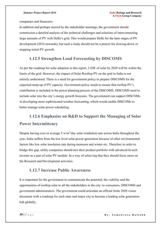 Summer Project Report-2016 India Ratings and Research
A Fitch Group Company
39 | P a g e B y : S o m o b r a t a B a l l a b h
companies and financiers.
In addition and perhaps steered by the stakeholder meetings, the government should
commission a detailed analysis of the technical challenges and solutions of interconnecting
large amounts of PV with Delhi‘s grid. This would prepare Delhi for the later stages of PV
development (2016 onwards), but such a study should not be a pretext for slowing-down or
stopping initial PV growth.
1.12.5 Strengthen Load Forecasting by DISCOMS
As per the roadmap for solar adoption in this report, 2 GW of solar by 2020 will be within the
limits of the grid. However, the impact of Solar Rooftop PV on the grid in India is not
entirely understood. There is a need for government policy to prepare DISCOMS for the
expected ramp-up of PV capacity. Government policy needs to ensure that rooftop PV‘s
contribution is included in the power planning process of the DISCOMS. DISCOMS need to
include solar into the city‘s energy growth forecasts. The government can support DISCOMs
in developing more sophisticated weather forecasting, which would enable DISCOMs to
better manage solar power scheduling.
1.12.6 Emphasize on R&D to Support the Managing of Solar
Power Intermittency
Despite having over or average 5 w/m2
/day solar irradiation rate across India throughout the
year, India suffers from the low level solar power generation because of other environmental
factors like low solar insolation rate during monsoon and winter etc. Therefore in order to
bridge this gap, utility companies should mix their product portfolio with advanced hi-tech
inverter as a part of solar PV module. In a way of achieving that they should focus more on
the Research and Development activities.
1.12.7 Increase Public Awareness
It is important for the government to communicate the potential, the viability and the
opportunities of rooftop solar to all the stakeholders in the city: to consumers, DISCOMS and
government administrators. The government could articulate an official Solar 2020 vision
document with a roadmap for each state and major city to become a leading solar generation
hub globally.
 