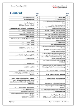 Summer Project Report-2016 India Ratings and Research
A Fitch Group Company
4 | P a g e B y : S o m o b r a t a B a l l a b h
Page
No.
Page
No.
List of Abbreviation 5 1.11 Financials 29
1.1 Introduction 7 1.11.1 Assumptions 29
1.2 Background
8
1.11.2 Calculation for Total Generation
Unit
29
1.3 Solar Energy in India 9 1.11.3 Cost Components 30
1.4 Performance of Indian Solar Sector
10
1.11.4 Project IRR Analysis for State Taken
Under Considerations
31
1.4.1 National Solar Mission 10 1.11.4.1 Internal Rate of Return 31
1.4.2 Rooftop Solar 10 1.11.4.2 Debt-Equity 31
1.4.3 Technology Evolution 10 1.11.4.3 Equity IRR and Project IRR 31
1.5 Key Drivers 11 1.11.4.4 Factors Affecting IRR 31
1.5.1 Innovative Solar Rooftop Financing
Model
11
1.11.5 Status of Policy/Regulations in
various States
34
1.5.1.1 RESCO Model 11 1.11.6 Risk Analysis 35
1.5.1.2 CAPEX Model 12 1.12 Recommendations 37
1.5.1.3 Micro Utility Model
13
1.12.1 Commoditization of Solar Rooftop
Market
37
1.5.2 Feed-in-Tariff
14
1.12.2 Encourage to Use Renewable
Energy Devices/System
37
1.5.3 Viability Gap Funding (VGF)
15
1.12.3 Provide Transparent Support for
grid-connectivity of rooftop solar
38
1.5.4 Subsidies
15
1.12.4 Conduct Stakeholder Meetings and
More Detailed Analysis
38
1.5.5 Net Metering
15
1.12.5 Strengthen Load Forecasting by
DISCOMS 39
1.5.6 RPO and REC
15
1.12.6 Emphasize on R&D to Support the
Managing of Solar Power Intermittency
39
1.5.7 Initiatives Taken By Govt.
16
1.12.7 Increase Public Awareness
39
1.5.8 Uday (Ujjwal DISCOM Assurance
Yojana)
16
1.13. Conclusion and Outlook
40
1.6 Key Issues in Rooftop SPV Market
19
2.1 Understanding of Credit Rating
41
1.6.1 Stiff Competition from Foreign
Manufacturer and Domestic Low Capacity
Utilization
19
2.1.1 Rating Assessment Service
41
1.6.1.1 Research and Development
19
2.1.2 Rating Categories and Credit Rating
Analysis 41
1.6.1.2 Manufacturing 19 2.1.3 General Limitations of Credit Rating 42
1.6.2 Policy Framework 20 2.2 Project Objective 43
1.6.3 Price Reduction of Solar PV Module
Mfg. Cost
21
2.3 Project Overview 43
1.6.3.1 EPC and O&M 21 2.4 Ownership and Sponsor Structure 44
 