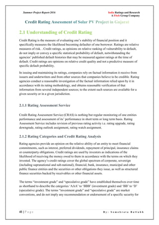 Summer Project Report-2016 India Ratings and Research
A Fitch Group Company
41 | P a g e B y : S o m o b r a t a B a l l a b h
2.1 Understanding of Credit Rating
Credit Rating is the measure of evaluating one‘s stability of financial position and it
specifically measures the likelihood becoming defaulter of one borrower. Ratings are relative
measures of risk. . Credit ratings, as opinions on relative ranking of vulnerability to default,
do not imply or convey a specific statistical probability of default, notwithstanding the
agencies‘ published default histories that may be measured against ratings at the time of
default. Credit ratings are opinions on relative credit quality and not a predictive measure of
specific default probability.
In issuing and maintaining its ratings, companies rely on factual information it receive from
issuers and underwriters and from other sources that companies believe to be credible. Rating
agencies conduct a reasonable investigation of the factual information relied upon by it in
accordance with its rating methodology, and obtains reasonable verification of that
information from several independent sources; to the extent such sources are available for a
given security or in a given jurisdiction.
2.1.1 Rating Assessment Service
Credit Rating Assessment Service (CRAS) is nothing but regular monitoring of one entities
performance and assessment of its‘ performance in short term or long term basis. Rating
Assessment Service includes revision of previous rating activity i.e. rating upgrade, rating
downgrade, rating outlook assignment, rating watch assignment.
2.1.2 Rating Categories and Credit Rating Analysis
Rating agencies provide an opinion on the relative ability of an entity to meet financial
commitments, such as interest, preferred dividends, repayment of principal, insurance claims
or counterparty obligations. Credit ratings are used by investors as indications of the
likelihood of receiving the money owed to them in accordance with the terms on which they
invested. The agency‘s credit ratings cover the global spectrum of corporate, sovereign
(including supranational and sub-national), financial, bank, insurance, municipal and other
public finance entities and the securities or other obligations they issue, as well as structured
finance securities backed by receivables or other financial assets.
The terms ―investment grade‖ and ―speculative grade‖ have established themselves over time
as shorthand to describe the categories ‗AAA‘ to ‗BBB‘ (investment grade) and ‗BB‘ to ‗D‘
(speculative grade). The terms ―investment grade‖ and ―speculative grade‖ are market
conventions, and do not imply any recommendation or endorsement of a specific security for
 
