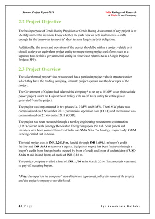 Summer Project Report-2016 India Ratings and Research
A Fitch Group Company
43 | P a g e B y : S o m o b r a t a B a l l a b h
2.2 Project Objective
The basic purpose of Credit Rating Provision or Credit Rating Assessment of any project is to
identify and let the investors know whether the cash flow on debt instruments is stable
enough for the borrowers to meet its‘ short term or long term debt obligation.
Additionally, the assets and operation of the project should be within a project vehicle or it
should achieve an equivalent project entity to ensure strong project cash flows such as a
separate fund within a governmental entity-in either case referred to as a Single Purpose
Project (SPP).
2.3 Project Overview
The solar thermal project* that we assessed has a particular project vehicle structure under
which they have the holding company, ultimate project sponsor and the developer of the
project.
The Government of Gujarat had selected the company* to set up a 15 MW solar photovoltaic
power project under the Gujarat Solar Policy with an off taker entity for entire power
generated from the project.
The project was implemented in two phases i.e. 9 MW and 6 MW. The 6 MW phase was
commissioned on 8 November 2011 (commercial operation date (COD)) and the balance was
commissioned on 21 November 2011 (COD).
The project has been executed through a turnkey engineering procurement construction
(EPC) contract with Conergy Renewable Energy Singapore Pte Ltd. Solar panels and
inverters have been sourced from First Solar and SMA Solar Technology, respectively. O&M
is being carried out in-house.
The total project cost is INR 2,261.5 m, funded through INR 1,696.1 m buyer‘s credit
facility and INR 565.4 m sponsor‘s equity. Equipment supply has been financed through a
buyer‘s credit from foreign banks secured by letter of credit and letter of undertaking of USD
33.06 m and inland letters of credit of INR134.8 m.
The project company availed a loan of INR 1,700 m in March, 2014. The proceeds were used
to pay-off maturing buyers.
*Note: In respect to the company’s non-disclosure agreement policy the name of the project
and the project company is not disclosed.
 