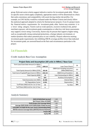 Summer Project Report-2016 India Ratings and Research
A Fitch Group Company
46 | P a g e B y : S o m o b r a t a B a l l a b h
group. Relevant sector criteria suggest indicative metrics for investment grade debt. Where
no specific sector criteria apply completely, appropriate metrics will be determined on a basis
that seeks consistency and comparability with assets having similar risk profiles. For
example, an LNG facility would be evaluated under the Master Criteria and closely follow
the analytical approach adopted in criteria for thermal power projects. Even if a project meets
the financial metrics requirements for investment grade, other factors may constrain it to
a lower rating category. Factors such as weak sponsors, excessive technical risk, partial
merchant exposure, sub-investment-grade counterparties or other key risk factor assessments
may support a lower rating. Conversely, factors may be present that support a higher rating,
such as exceptionally strong contractual protections, a benign industry environment, or
market dynamics that reduce potential price or cost volatility. Projects otherwise meeting
investment-grade requirements, but exhibiting DSCR coverage profiles lower than indicated
for investment grade, are assessed based on the facts and circumstances particular to the
project.
2.6 Financials
Credit Analysis Base Case Assumption
Project Data and Assumption (All units in INRm) / Base Case
Term Loan/Total Debt Amount (in INRm)
(75%) 1696.10 Loan Tenor (Years)
15
Total Equity Amount (in INRm) (25%) 565.40
O&M Cost including insurance
(INRm/MW/Year)
1.1
Total Cost of Capital/Project Cost (in INRm) 2261.50 O&M Annual Escalation 5%
Total Capacity (MW) 15 Loan Outstanding (in INRm) 1600
PLF 20% Auxiliary Consumption 1%
Total Generation (mn KWh) 26.280 Interest Rate 12%
PLF Degradation Factor 0.50% Depreciation 7%
Tariff Rate (INR/Unit) for 1st 12 Year 15 Tax Rate 30%
Tariff Rate (INR/Unit) for 2nd 13 Year 5
Analysis Summary
DSCR (CFADS/Debt Service) 1.18
Net Present Value of CFADS 2086.41
PLCR (Project Life Coverage Ratio) 1.30
Average DSCR (SUM of All CFADS/SUM of Debt Service) 1.39
LLCR (NPV of CFADS till the Loan Tenor) /Outstanding Debt) 1.30
EBITDA-Interest Coverage Ratio (EBITDA/Interest Payment) 2.12
Project IRR 10.07%
Equity IRR 11.04%
 