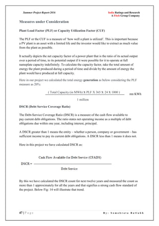 Summer Project Report-2016 India Ratings and Research
A Fitch Group Company
47 | P a g e B y : S o m o b r a t a B a l l a b h
Measures under Consideration
Plant Load Factor (PLF) or Capacity Utilization Factor (CUF)
The PLF or the CUF is a measure of ‗how well a plant is utilized‘. This is important because
a PV plant is an asset with a limited life and the investor would like to extract as much value
from the plant as possible.
It actually depicts the net capacity factor of a power plant that is the ratio of its actual output
over a period of time, to its potential output if it were possible for it to operate at full
nameplate capacity indefinitely. To calculate the capacity factor, take the total amount of
energy the plant produced during a period of time and divide by the amount of energy the
plant would have produced at full capacity.
Here in our project we calculated the total energy generation as below considering the PLF
measure as 20%:
( Total Capacity (in MWh) x PLF X 365 x 24 x 1000 )
1 million
DSCR (Debt Service Coverage Ratio)
The Debt-Service Coverage Ratio (DSCR) is a measure of the cash flow available to
pay current debt obligations. The ratio states net operating income as a multiple of debt
obligations due within one year, including interest, principal.
A DSCR greater than 1 means the entity – whether a person, company or government – has
sufficient income to pay its current debt obligations. A DSCR less than 1 means it does not.
Here in this project we have calculated DSCR as:
By this we have calculated the DSCR count for next twelve years and measured the count as
more than 1 approximately for all the years and that signifies a strong cash flow standard of
the project. Below Fig: 14 will illustrate that trend.
mn KWh
 
