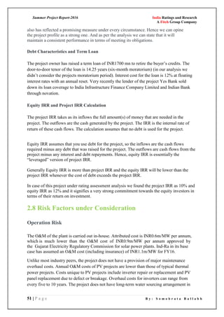 Summer Project Report-2016 India Ratings and Research
A Fitch Group Company
51 | P a g e B y : S o m o b r a t a B a l l a b h
also has reflected a promising measure under every circumstance. Hence we can opine
the project profile as a strong one. And as per the analysis we can state that it will
maintain a consistent performance in terms of meeting its obligations.
Debt Characteristics and Term Loan
The project owner has raised a term loan of INR1700 mn to retire the buyer‘s credits. The
door-to-door tenor of the loan is 14.25 years (six-month moratorium) (in our analysis we
didn‘t consider the projects moratorium period). Interest cost for the loan is 12% at floating
interest rates with an annual reset. Very recently the lender of the project Yes Bank sold
down its loan coverage to India Infrastructure Finance Company Limited and Indian Bank
through novation.
Equity IRR and Project IRR Calculation
The project IRR takes as its inflows the full amount(s) of money that are needed in the
project. The outflows are the cash generated by the project. The IRR is the internal rate of
return of these cash flows. The calculation assumes that no debt is used for the project.
Equity IRR assumes that you use debt for the project, so the inflows are the cash flows
required minus any debt that was raised for the project. The outflows are cash flows from the
project minus any interest and debt repayments. Hence, equity IRR is essentially the
―leveraged‖ version of project IRR.
Generally Equity IRR is more than project IRR and the equity IRR will be lower than the
project IRR whenever the cost of debt exceeds the project IRR.
In case of this project under rating assessment analysis we found the project IRR as 10% and
equity IRR as 12% and it signifies a very strong commitment towards the equity investors in
terms of their return on investment.
2.8 Risk Factors under Consideration
Operation Risk
The O&M of the plant is carried out in-house. Attributed cost is INR0.6m/MW per annum,
which is much lower than the O&M cost of INR0.9m/MW per annum approved by
the Gujarat Electricity Regulatory Commission for solar power plants. Ind-Ra in its base
case has assumed an O&M cost (including insurance) of INR1.1m/MW for FY16.
Unlike most industry peers, the project does not have a provision of major maintenance
overhaul costs. Annual O&M costs of PV projects are lower than those of typical thermal
power projects. Costs unique to PV projects include inverter repair or replacement and PV
panel replacement due to defect or breakage. Overhaul costs for inverters can range from
every five to 10 years. The project does not have long-term water sourcing arrangement in
 