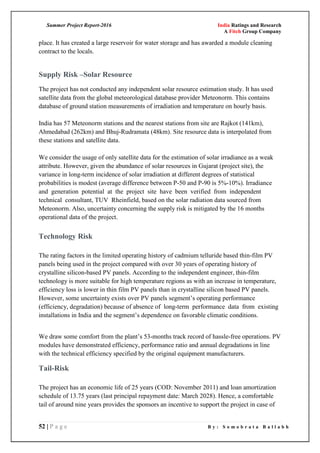 Summer Project Report-2016 India Ratings and Research
A Fitch Group Company
52 | P a g e B y : S o m o b r a t a B a l l a b h
place. It has created a large reservoir for water storage and has awarded a module cleaning
contract to the locals.
Supply Risk –Solar Resource
The project has not conducted any independent solar resource estimation study. It has used
satellite data from the global meteorological database provider Meteonorm. This contains
database of ground station measurements of irradiation and temperature on hourly basis.
India has 57 Meteonorm stations and the nearest stations from site are Rajkot (141km),
Ahmedabad (262km) and Bhuj-Rudramata (48km). Site resource data is interpolated from
these stations and satellite data.
We consider the usage of only satellite data for the estimation of solar irradiance as a weak
attribute. However, given the abundance of solar resources in Gujarat (project site), the
variance in long-term incidence of solar irradiation at different degrees of statistical
probabilities is modest (average difference between P-50 and P-90 is 5%-10%). Irradiance
and generation potential at the project site have been verified from independent
technical consultant, TUV Rheinfield, based on the solar radiation data sourced from
Meteonorm. Also, uncertainty concerning the supply risk is mitigated by the 16 months
operational data of the project.
Technology Risk
The rating factors in the limited operating history of cadmium telluride based thin-film PV
panels being used in the project compared with over 30 years of operating history of
crystalline silicon-based PV panels. According to the independent engineer, thin-film
technology is more suitable for high temperature regions as with an increase in temperature,
efficiency loss is lower in thin film PV panels than in crystalline silicon based PV panels.
However, some uncertainty exists over PV panels segment‘s operating performance
(efficiency, degradation) because of absence of long-term performance data from existing
installations in India and the segment‘s dependence on favorable climatic conditions.
We draw some comfort from the plant‘s 53-months track record of hassle-free operations. PV
modules have demonstrated efficiency, performance ratio and annual degradations in line
with the technical efficiency specified by the original equipment manufacturers.
Tail-Risk
The project has an economic life of 25 years (COD: November 2011) and loan amortization
schedule of 13.75 years (last principal repayment date: March 2028). Hence, a comfortable
tail of around nine years provides the sponsors an incentive to support the project in case of
 