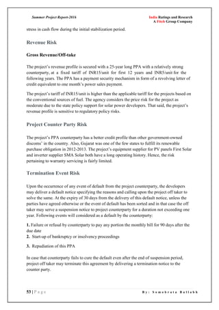 Summer Project Report-2016 India Ratings and Research
A Fitch Group Company
53 | P a g e B y : S o m o b r a t a B a l l a b h
stress in cash flow during the initial stabilization period.
Revenue Risk
Gross Revenue/Off-take
The project‘s revenue profile is secured with a 25-year long PPA with a relatively strong
counterparty, at a fixed tariff of INR15/unit for first 12 years and INR5/unit for the
following years. The PPA has a payment security mechanism in form of a revolving letter of
credit equivalent to one month‘s power sales payment.
The project‘s tariff of INR15/unit is higher than the applicable tariff for the projects based on
the conventional sources of fuel. The agency considers the price risk for the project as
moderate due to the state policy support for solar power developers. That said, the project‘s
revenue profile is sensitive to regulatory policy risks.
Project Counter Party Risk
The project‘s PPA counterparty has a better credit profile than other government-owned
discoms‘ in the country. Also, Gujarat was one of the few states to fulfill its renewable
purchase obligation in 2012-2013. The project‘s equipment supplier for PV panels First Solar
and inverter supplier SMA Solar both have a long operating history. Hence, the risk
pertaining to warranty servicing is fairly limited.
Termination Event Risk
Upon the occurrence of any event of default from the project counterparty, the developers
may deliver a default notice specifying the reasons and calling upon the project off taker to
solve the same. At the expiry of 30 days from the delivery of this default notice, unless the
parties have agreed otherwise or the event of default has been sorted and in that case the off
taker may serve a suspension notice to project counterparty for a duration not exceeding one
year. Following events will considered as a default by the counterparty:
1. Failure or refusal by counterparty to pay any portion the monthly bill for 90 days after the
due date
2. Start-up of bankruptcy or insolvency proceedings
3. Repudiation of this PPA
In case that counterparty fails to cure the default even after the end of suspension period,
project off taker may terminate this agreement by delivering a termination notice to the
counter party.
 