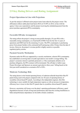 Summer Project Report-2016 India Ratings and Research
A Fitch Group Company
54 | P a g e B y : S o m o b r a t a B a l l a b h
2.9 Key Rating Drivers and Rating Assignment
Project Operations in Line with Projections
As per the analysis I affirmed senior project terms loans taken by the project owner. The
affirmation reflects stable plant load factor (PLF) of 19.49% in 2014, in line with the
agency‘s base case expectations and the project receiving the scheduled payment from the
power purchase agreement (PPA) counterparty.
Favorable Off-take Arrangement
The rating reflects the project‘s strong revenue profile through a 25-year PPA with a
reasonably strong counterparty, at a fixed tariff of INR15/unit for the first 12 years of
operations and INR5/unit for the remaining 13 years. The PPA counterparty is purchasing
power from project builder at the contracted tariff and paying within 30 days from the date of
invoice. However, the project‘s revenue profile is highly sensitive to possible
regulatory/policy actions.
Payment Security Mechanism
Payments under the PPA are supported by a security mechanism, wherein PPA counterparty
has established a revolving letter of credit equivalent to one month‘s average billing. The
project‘s economic interest is partially protected i.e. if the counterparty defaults on its
purchase obligation, the PPA contract will be terminated. The off-taker is liable to pay
Project Developer and Sponsors an amount equivalent to three years‘ billing based on the
first-year tariff considered on a normative PLF of 20%.
Moderate Technology Risk
The rating factors in the limited operating history of cadmium telluride based thin-film PV
panels being used in the project compared with over 30 years of operating history of
crystalline silicon-based PV panels. According to the independent engineer, thin-film
technology is more suitable for high temperature regions as with an increase in temperature,
efficiency loss is lower in thin film PV panels than in crystalline silicon based PV panels.
However, uncertainty still looms over the plant‘s operating performance (efficiency, panel
degradation) because of lack of long term performance data from the existing installations in
India and performance dependence on favorable climatic conditions.
 