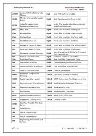 Summer Project Report-2016 India Ratings and Research
A Fitch Group Company
6 | P a g e B y : S o m o b r a t a B a l l a b h
JNNSM
Jawaharlal Nehru National Solar
Mission
Fig 9 Solar PV Price Trend (in USD)
MNRE
Ministry of New and Renewable
Energy
Fig 10 Solar Capacity Addition Trend (in GW)
IREDA
Indian Renewable Energy
Development Agency Ltd.
Fig 11
Sector Wise Sanctioned and Commissioned
Small Scale Solar Project
MW Mega Watt Fig 12 Yearly Solar Irradiation Rate Gujarat
KWh Kilo Watt Hour Fig 13 Yearly Solar Irradiation Rate Karnataka
KWp Kilo Watt Peak Fig 14 Yearly Solar Irradiation Rate Tamil Nadu
SPV Solar Photovoltaic Cell Fig 15 Yearly Solar Irradiation Rate Delhi
REC Renewable Energy Certificate Fig 16 Yearly Solar Irradiation Rate Andhra Pradesh
GBI Generation Based Incentive Fig 17 Yearly Solar Irradiation Rate Haryana
RPO Renewable Purchase Obligation Fig 18
State Wise Various DISCOM’s Tariff Rate and
Their Calculated IRR
CUF Capacity Utilization Factor Fig 19 State wise Analysis of CUF and IRR
SNA State Nodal Agency Fig 20 Solar Tariff Rate Towards Grid Parity
IRR Internal Rate of Return Fig 21 Forecasted Analysis of Financial Trend
DCR Domestic Content Requirement Fig 22 Debt Repayment Schedule Trend
CUF Capacity Utilization Factor Table 1 Financial Assumptions
RESCO
Renewable Energy Service
Company
Table 2 Operational and Technical Details
CAPEX Capital Expenditure Model Table 3 5 MW Rooftop Solar Panel Deployment Cost
COD Commencement of Development Table 4 Risk Analysis For Investors or Financers
PPA Power Purchase Agreement Table 5 Risk Analysis for Utility
PV Photo Voltaic Table 6 Risk Analysis for Consumers
O&M Operation and Maintenance Table 7 Rating Scale Classification
DSCR Debt Service Coverage Ratio Table 8 Scenario Analysis
CFADS
Cash Flow Available After Debt
Service
INR Indian Rupees
SPP Special Purpose Project
SPV Special Project Vehicle
EPC
Engineering , Procurement and
Contract
 