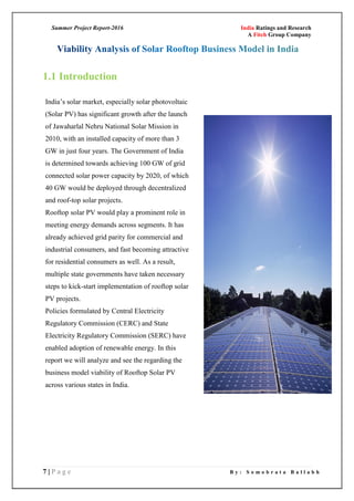 Summer Project Report-2016 India Ratings and Research
A Fitch Group Company
7 | P a g e B y : S o m o b r a t a B a l l a b h
1.1 Introduction
India‘s solar market, especially solar photovoltaic
(Solar PV) has significant growth after the launch
of Jawaharlal Nehru National Solar Mission in
2010, with an installed capacity of more than 3
GW in just four years. The Government of India
is determined towards achieving 100 GW of grid
connected solar power capacity by 2020, of which
40 GW would be deployed through decentralized
and roof-top solar projects.
Rooftop solar PV would play a prominent role in
meeting energy demands across segments. It has
already achieved grid parity for commercial and
industrial consumers, and fast becoming attractive
for residential consumers as well. As a result,
multiple state governments have taken necessary
steps to kick-start implementation of rooftop solar
PV projects.
Policies formulated by Central Electricity
Regulatory Commission (CERC) and State
Electricity Regulatory Commission (SERC) have
enabled adoption of renewable energy. In this
report we will analyze and see the regarding the
business model viability of Rooftop Solar PV
across various states in India.
 