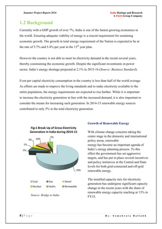 Summer Project Report-2016 India Ratings and Research
A Fitch Group Company
8 | P a g e B y : S o m o b r a t a B a l l a b h
1.2 Background
Currently with a GDP growth of over 7%, India is one of the fastest growing economies in
the world. Ensuring adequate viability of energy is a crucial requirement for sustaining
economic growth. The growth in total energy requirement of the Nation is expected to be at
the rate of 5.7% and 5.4% per year in the 13th
year plan.
However the country is not able to meet its electricity demand in the recent several years,
thereby constraining the economic growth. Despite the significant investments in power
sector, India‘s energy shortage projected at 2.1% in 2015-16 (Source: Business Standard).
Even per capital electricity consumption in the country is less than half of the world average.
As efforts are made to improve the living standards and to make electricity available to the
entire population, the energy requirements are expected to rise further. While it is important
to increase the electricity generation in line with the increased demand, it is also important to
consider the means for increasing such generation. In 2014-15 renewable energy sources
contributed to only 5% in the total electricity generation.
76%
5%
1%
3% 10%
5%
Fig:1 Break Up of Gross Electricity
Generation in India during 2014-15
Coal Gas Diesel
Nuclear Hydro Renewable
Growth of Renewable Energy
With climate change concerns taking the
center stage in the domestic and international
policy arena, renewable
energy has become an important agenda of
India‘s energy planning process. To this
effect the government has set aggressive
targets, and has put in place several incentives
and policy initiatives at the Central and State
levels for both grid-connected and off-grid
renewable energy.
The installed capacity mix for electricity
generation has undergone significant capacity
change in the recent years with the share of
renewable energy capacity reaching at 13% in
FY15.Source: Bridge to India
 