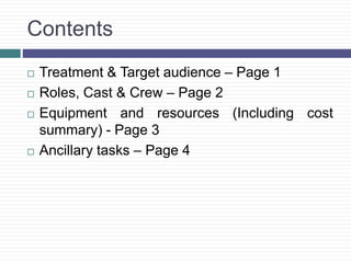 Contents
 Treatment & Target audience – Page 1
 Roles, Cast & Crew – Page 2
 Equipment and resources (Including cost
summary) - Page 3
 Ancillary tasks – Page 4
 