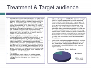 Treatment & Target audience
 For out A2 Media course, we have decided that we wish to create
a documentary which focuses on the small amount of antisocial
behaviour among groups in our local area. The documentary will
follow the fictional history of two minor gangs (The Canford
Heath Crew and 2Keys) who have been at each other's throat for
a better part of a decade. We will look to explore the motives
behind this imaginary conflict via interviews and visits to the local
area; as well as finding out the implications of a victory for either
side. This will be paired with a radio advertisement for the
documentary along with a newspaper double page spread as our
ancillary texts. In turn we hope to tell the audience about the
children out being antisocial on the street.
 We are using the documentary style because, through
completing our AS Level coursework, we can still utilise the skills
that we have gained while, at the same time, still have the
opportunity to apply them to a different formatting. In addition,
the term 'documentary' automatically connotes a sense of
professionalism a seriousness - something that is required when
dealing with such a sensitive subject. Yet, alongside this, we also
wish to straddle the line between severity and humour (thus the
reason we have created our own fictional backstory for the two
groups). This because it will help us convey the ultimate message
of how stupid such cultures can be and, in turn, how gangs and
vandalism are never the best option.
 The message:
Our message is to try and underline the problems that are
happening in the local area related to anti-social behavior by
making it humorous which will be more affective to our
audience.
 At these early stages, it is still difficult to determine our target
market (as this my change through the course of planning).
However, we feel that our documentary may well appeal to
people (of both genders) aged from 18 to 40. This is because,
by this age, most individuals will be mature enough to talk
about topics such as antisocial behaviour and, in turn, will
hopefully be able to understand the message that comes with
the product. In addition, we also feel that this documentary
might be better suited to members of a C2DE class because, in
some more deprived areas, antisocial behaviour is a real issue.
This means that these people are likely more opinionated on
the matter and, therefore, will remain better engaged with
the programme.
 To get a larger understanding, we will be producing surveys in
the local area and looking at local demographics of our local
area, to see a break down of class percentages so see the
dominate class. Predicted: C2DE (Working class – potential
target audience)
Projected Target Audience
C2DE 80%
Other social
classes 20 %
 