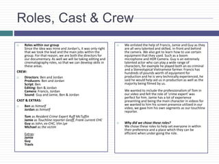 Roles, Cast & Crew
 Roles within our group
Since the idea was mine and Jordan's, it was only right
that we took the lead and the main jobs within the
group. For that reason, we are both the directors for
our documentary. As well we will be taking editing and
cinematography roles, so that we can develop skills in
these areas.
CREW:
 Directors: Ben and Jordan
Producers: Ben and Jordan
Script: Ben
Editing: Ben & Jordan
Camera: Francis, Jordan
Sound: Guy and Jamie, Ben & Jordan
CAST & EXTRAS:
 Ben as himself
Jordan as himself
Tom as Resident Crime Expert Ruff McTuffin
Jamie as Touchline reporter Geoff, Frank current CHC
Guy as John, ex-CHC, Viin Lye
Michael as the victim
Extras:
Jamie
Guy
Travis
 We enlisted the help of Francis, Jamie and Guy as they
are all very talented and skilled, in-front and behind
the camera. We also got to learn how to use certain
equipment that they used. Such as a boom
microphone and HDR Camera. Guy is an extremely
talented actor who can play a wide range of
characters, for example he played both an ex criminal
and a Stereotypical Vietnamese farmer. Francis has
hundreds of pounds worth of equipment for
production and he is very technically experienced, he
said he would help aid us in production as well as the
majority being filmed by us.
We wanted to include the professionalism of Tom in
our video and felt the role of 'crime expert' was
perfect for him. Jamie has a lot of experience
presenting and being the main character in videos for
we wanted to him his screen presence utilized in our
video, we gave him his own segments as our touchline
reporter.
 Why did we chose these roles?
We chose these roles to help set everyone in within
their preference and a place which they can be
efficient when under going the role.
 