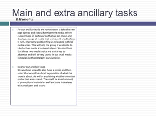 Main and extra ancillary tasks
 For our ancillary tasks we have chosen to take the two
page spread and radio advertisement media. We’ve
chosen these in particular so that we can make and
develop a range of media that we haven’t tried before,
in turn, improving and teaching us new skills in these
media areas. This will help the group if we decide to
take further media at university level. We also think
that these two media topics are a nice way to
advertise and will be very useful in our small media
campaign so that it targets our audience.
 Idea for our ancillary tasks
We want our spread to also have a poster and then
under that would be a brief explanation of what the
show is about. As well as explaining why the television
production was created. There will be a vast amount
of promotional material as well exclusive interviews
with producers and actors.
& Benefits
 