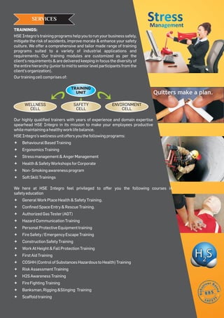 TRAININGS:
HSE Integro’s training programs help you to run your business safely,
mitigate the risk of accidents, improve morale & enhance your safety
culture. We offer a comprehensive and tailor made range of training
programs suited to a variety of industrial applications and
requirements. Our training modules are customized as per the
client’s requirements & are delivered keeping in focus the diversity of
the entire hierarchy (junior to mid to senior level participants from the
client’sorganization).
Ourtrainingcellcomprisesof:
SERVICES
Our highly qualified trainers with years of experience and domain expertise
spearhead HSE Integro in its mission to make your employees productive
whilemaintainingahealthyworklifebalance.
HSEIntegro’swellnessunitoffersyouthefollowingprograms:
ªBehaviouralBasedTraining
ªErgonomicsTraining
ªStressmanagement&AngerManagement
ªHealth&SafetyWorkshopsforCorporate
ªNon-Smokingawarenessprogram
ªSoftSkillTrainings
We here at HSE Integro feel privileged to offer you the following courses in
safetyeducation
ªGeneralWorkPlaceHealth&SafetyTraining.
ªConfinedSpaceEntry&RescueTraining.
ªAuthorizedGasTester(AGT)
ªHazardCommunicationTraining
ªPersonalProtectiveEquipmenttraining
ªFireSafety/EmergencyEscapeTraining
ªConstructionSafetyTraining
ªWorkAtHeight&FallProtectionTraining
ªFirstAidTraining
ªCOSHH(ControlofSubstancesHazardoustoHealth)Training
ªRiskAssessmentTraining
ªH2SAwarenessTraining
ªFireFightingTraining
ªBanksman,Rigging&Slinging Training
ªScaffoldtraining
TRAINING
UNIT
SAFETY
CELL
WELLNESS
CELL
ENVIRONMENT
CELL
StressStressManagementManagement
 