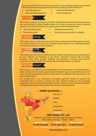 Ourdutytowardstheenvironmentasacorporateorasanindividualenablesustogoahead
withthefollowingtrainingprogramsbasedontheguidelinesofISO14001:2015
ªWasteManagement ªAirQualityManagement
ªWaterQualityManagement ªNoisemanagement
HSE Integro uses the medium of 3D animations to deliver its training services which prove to
be more effective and beneficial to our clients. Interactive learning with live-action
animation, video, audio, graphics, feedback, and questions & answers keep learners
interestedandreinforceskills.Wealsoprovidecustomizedvideosforourclients.
Animated HSE
video & induction
HSE Integro is a professional and dedicated firm that offers gamut of training services in
health, safety and environment space along with products in personal protective wears. Our
focus has been to positively impact the triple bottom line (People, Profit and Planet) of our
partnerorganizations.
Our vantage point is our structured, consultative approach wherein we partner and
collaborate with our clients in devising the right trainings strategy for the participant
organization, which will have direct impact on health, safety and hence productivity quotient
ofpeopleandtherelatedmilieuinwhichtheoverallecosystemoperates.
Why HSE Integro?
CONTACT :
AMBIKA VARMA
+91 983 610 6919
www.hseintegro.com
HSE Integro Pvt. Ltd.
Office No. 16, 1st Floor, Evershine Mall, Mindspace, Link Road,
Malad (West), Mumbai - 400 064. INDIA
Email : info@hseintegro.com | ambika.varma@hseintegro.com
ANANT SINGH
+91 999 378 8307
OFFICE
+91-22-4923 3044
... Indian presence ...
NEW DELHI
MUMBAI
PUNE
BANGALORE
HYDERABAD
HSE Integro helps you to improve your SOP's (Standard Operating Procedures) by offering
you audit services for better implementation of a safety management system following
national&internationalstandards.Ourexpertiseliesinthefollowingdomains:-
ªElectricalSafetyAudit ªMechanicalsafetyAudit
ªFire&SafetyAudit ªRiskAssessment&auditof workplace
Audit:
HSE Integro offers a professional commercial glass / facade cleaning. We specialize in high-
rise window cleaning, and rope access window cleaning projects e.g. residential buildings,
commercialbusinesses,schools,hospitals.
Facade Cleaning
 