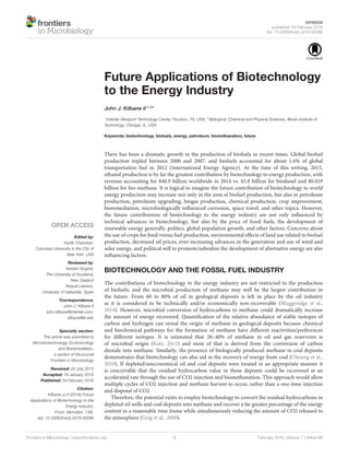 OPINION
published: 04 February 2016
doi: 10.3389/fmicb.2016.00086
Frontiers in Microbiology | www.frontiersin.org 1 February 2016 | Volume 7 | Article 86
Edited by:
Kartik Chandran,
Columbia University in the City of
New York, USA
Reviewed by:
Naresh Singhal,
The University of Auckland,
New Zealand
Raquel Lebrero,
University of Valladolid, Spain
*Correspondence:
John J. Kilbane II
john.kilbane@intertek.com;
kilbane@iit.edu
Specialty section:
This article was submitted to
Microbiotechnology, Ecotoxicology
and Bioremediation,
a section of the journal
Frontiers in Microbiology
Received: 20 July 2015
Accepted: 18 January 2016
Published: 04 February 2016
Citation:
Kilbane JJ II (2016) Future
Applications of Biotechnology to the
Energy Industry.
Front. Microbiol. 7:86.
doi: 10.3389/fmicb.2016.00086
Future Applications of Biotechnology
to the Energy Industry
John J. Kilbane II1, 2
*
1
Intertek Westport Technology Center, Houston, TX, USA, 2
Biological, Chemical and Physical Sciences, Illinois Institute of
Technology, Chicago, IL, USA
Keywords: biotechnology, biofuels, energy, petroleum, biomethanation, future
There has been a dramatic growth in the production of biofuels in recent times. Global biofuel
production tripled between 2000 and 2007, and biofuels accounted for about 1.6% of global
transportation fuel in 2012 (International Energy Agency). At the time of this writing, 2015,
ethanol production is by far the greatest contribution by biotechnology to energy production, with
revenue accounting for $40.9 billion worldwide in 2014 vs. $3.8 billion for biodiesel and $0.019
billion for bio-methane. It is logical to imagine the future contribution of biotechnology to world
energy production may increase not only in the area of biofuel production, but also in petroleum
production, petroleum upgrading, biogas production, chemical production, crop improvement,
bioremediation, microbiologically inﬂuenced corrosion, space travel, and other topics. However,
the future contributions of biotechnology to the energy industry are not only inﬂuenced by
technical advances in biotechnology, but also by the price of fossil fuels, the development of
renewable energy generally, politics, global population growth, and other factors. Concerns about
the use of crops for food versus fuel production, environmental eﬀects of land use related to biofuel
production, decreased oil prices, ever-increasing advances in the generation and use of wind and
solar energy, and political will to promote/subsidize the development of alternative energy are also
inﬂuencing factors.
BIOTECHNOLOGY AND THE FOSSIL FUEL INDUSTRY
The contributions of biotechnology to the energy industry are not restricted to the production
of biofuels, and the microbial production of methane may well be the largest contribution in
the future. From 60 to 80% of oil in geological deposits is left in place by the oil industry
as it is considered to be technically and/or economically non-recoverable (Muggeridge et al.,
2014). However, microbial conversion of hydrocarbons to methane could dramatically increase
the amount of energy recovered. Quantiﬁcation of the relative abundance of stable isotopes of
carbon and hydrogen can reveal the origin of methane in geological deposits because chemical
and biochemical pathways for the formation of methane have diﬀerent reactivities/preferences
for diﬀerent isotopes. It is estimated that 20–40% of methane in oil and gas reservoirs is
of microbial origin (Katz, 2011) and most of that is derived from the conversion of carbon
dioxide into methane. Similarly, the presence of biologically produced methane in coal deposits
demonstrates that biotechnology can also aid in the recovery of energy from coal (Cheung et al.,
2010). If depleted/uneconomical oil and coal deposits were treated in an appropriate manner it
is conceivable that the residual hydrocarbon value in those deposits could be recovered at an
accelerated rate through the use of CO2 injection and biomethanation. This approach would allow
multiple cycles of CO2 injection and methane harvest to occur, rather than a one-time injection
and disposal of CO2.
Therefore, the potential exists to employ biotechnology to convert the residual hydrocarbons in
depleted oil wells and coal deposits into methane and recover a far greater percentage of the energy
content in a reasonable time frame while simultaneously reducing the amount of CO2 released to
the atmosphere (Geig et al., 2008).
 