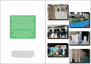 GES (Global Experience Specialists) are a global
exhibitions services company that have their HQ in
Nevada and their European HQ in Amsterdamn. They
supply anything needed for exhibitions and in my
case, graphic design. Anything from bespoke stands
to directional signage on many materials.
Within GES I have worked on many varied
designs, usually several projects in progress
at the same time. I have worked on
re-creating company logos, extracting
content from pdf files, creating branding,
packaging, company stands and designing
clear and functional signage to name a few.
The examples of my work to the right are
just a few examples of such a large range.
Most designs have to be for large format
printing so quality is imperative and
therefore I have had to have a great
understanding of many file types and the
best ways to use them.
 