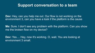 Dev: Hey, can you help me out. Our flow is not working on the
environment 3, can you have a look if the platform is the cause
Dev: Yes.... Hey, now it's working. O, wait. You are looking at
environment 3 small.
Me: Sure. I don't see any problem with the platform. Can you show
me the broken flow on my device?
Support conversation to a team
 