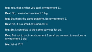 Me: Yes, that is what you said, environment 3...
Dev: No, I meant environment 3 big
Me: But that's the same platform, it's environment 3.
Dev: No, it is a small environment 3
Me: But it connects to the same services for us.
Dev: But not to us, in environment 3 small we connect to services in
environment 5 big
Me: What !!?!?
 