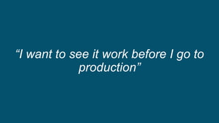 “I want to see it work before I go to
production”
 