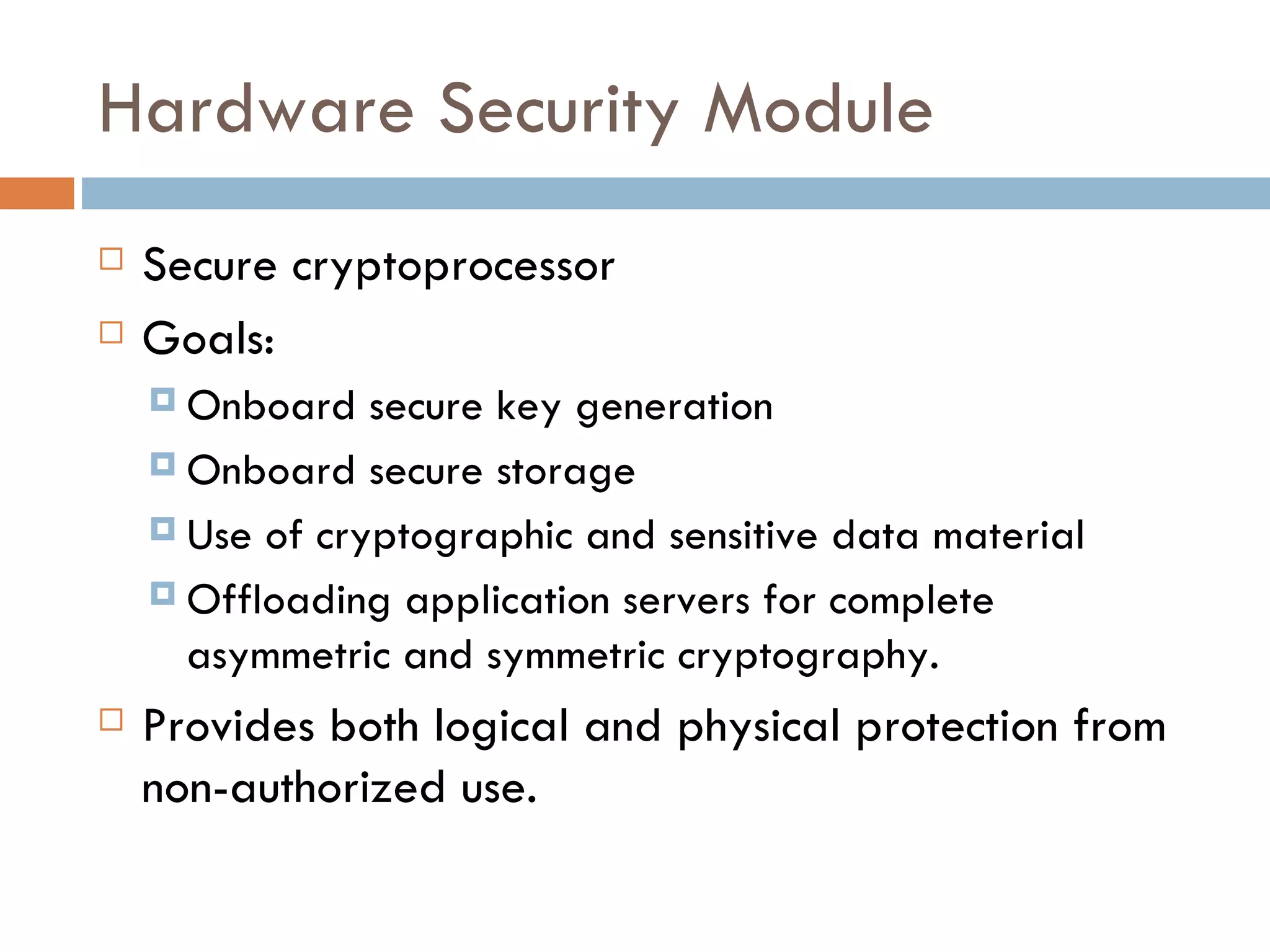Hardware Security Module Secure cryptoprocessor Goals: Onboard secure key generation Onboard secure storage Use of cryptographic and sensitive data material Offloading application servers for complete asymmetric and symmetric cryptography. Provides both logical and physical protection from non-authorized use. 
