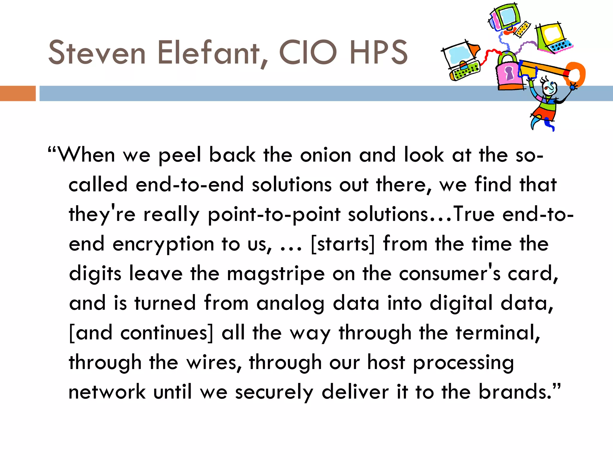 Steven Elefant, CIO HPS “ When we peel back the onion and look at the so-called end-to-end solutions out there, we find that they're really point-to-point solutions…True end-to-end encryption to us, … [starts] from the time the digits leave the magstripe on the consumer's card, and is turned from analog data into digital data, [and continues] all the way through the terminal, through the wires, through our host processing network until we securely deliver it to the brands.” 
